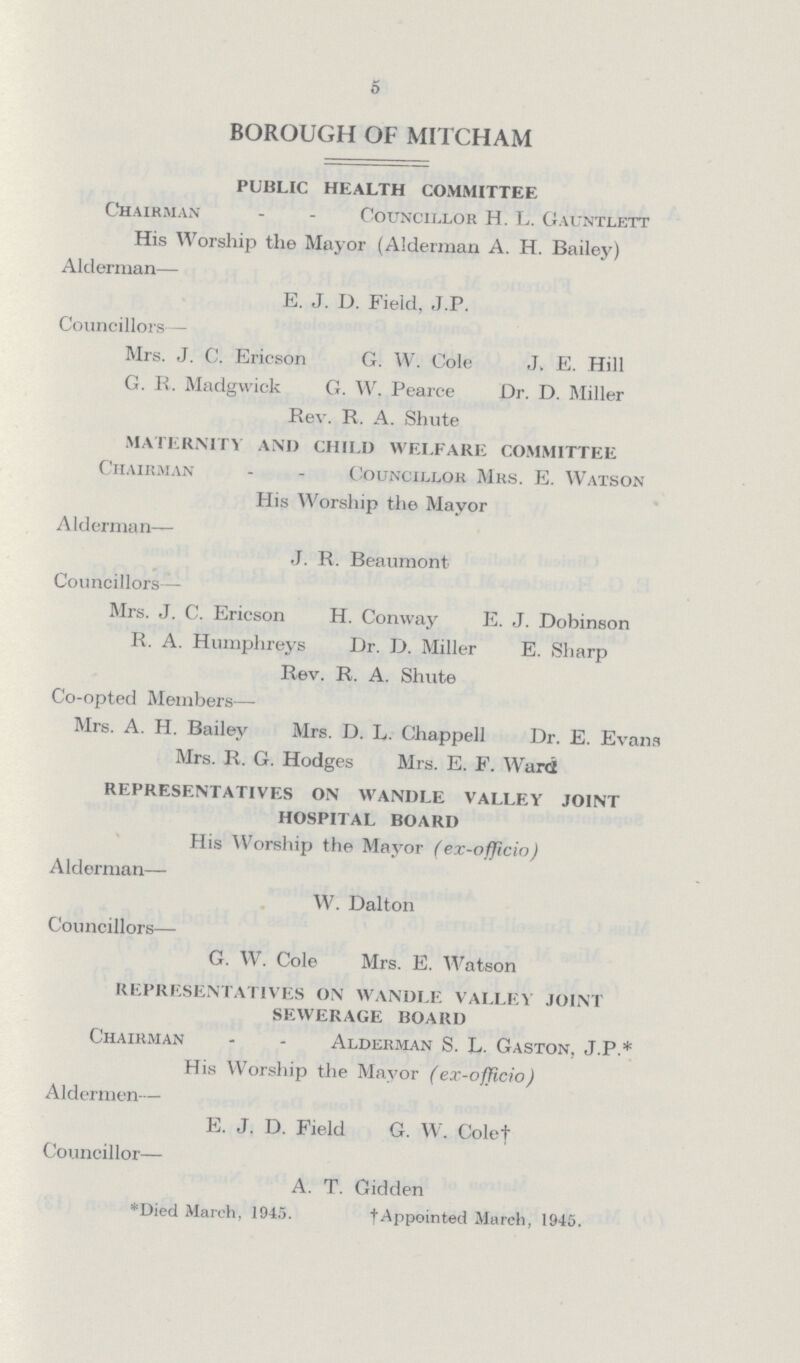 5 BOROUGH OF MITCHAM PUBLIC HEALTH COMMITTEE Chairman Councillor H. L. Gauntlett His Worship the Mayor (Alderman A. H. Bailey) Alderman— E. J. D. Field, J.P. Councillors— Mrs. J. C. Ericson G. W. Cole J. E. Hill G. R. Madgwick G. W. Pearce Dr. D. Miller Rev. R. A. Shute MATERNITY AND CHILD WELFARE COMMITTEE Chairman - - Councillor Mrs. E. Watson His Worship the Mayor Alderman— J. R. Beaumont Councillors— Mrs. J. C. Ericson H. Conway E. J. Dobinson R. A. Humphreys Dr. D. Miller E. Sharp Rev. R. A. Shute Co-opted Members— Mrs. A. H. Bailey Mrs. D. L. Chappell Dr. E. Evans Mrs. R. G. Hodges Mrs. E. F. Ward REPRESENTATIVES ON WANDLE VALLEY JOINT HOSPITAL BOARD His Worship the Mayor (ex-officio) Alderman— W. Dalton Councillors— G. W. Cole Mrs. E. Watson REPRESENTATIVES ON WANDLE VALLEY JOINT SEWERAGE BOARD Chairman - - Alderman S. L. Gaston. J.P.* His Worship the Mayor (ex-officio) Aldermen— E. J. D. Field G. W. Cole† Councillor— A. T. Gidden *Died March, 1945. † Appointed March, 1945.