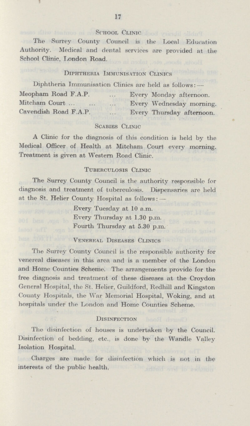17 School Clinic The Surrey County Council is the Local Education Authority. Medical and dental services are provided at the School Clinic, London Road. Diphtheria Immunisation Clinics Diphtheria Immunisation Clinics are held as follows: — Meopham Road F.A.P. Every Monday afternoon. Mitcham Court Every Wednesday morning. Cavendish Road F.A.P. Every Thursday afternoon. Scabies Clinic A Clinic for the diagnosis of this condition is held by the Medical Officer of Health at Mitcham Court every morning. Treatment is given at Western Road Clinic. Tuberculosis Clinic The Surrey County Council is the authority responsible for diagnosis and treatment of tuberculosis. Dispensaries are held at the St. Helier County Hospital as follows: — Every Tuesday at 10 a.m. Every Thursday at 1.30 p.m. Fourth Thursday at 5.30 p.m. Venereal Diseases Clinics The Surrey County Council is the responsible authority for venereal diseases in this area and is a member of the London and Home Counties Scheme. The arrangements provide for the free diagnosis and treatment of these diseases at the Croydon General Hospital, the St. Helier, Guildford, Redhill and Kingston County Hospitals, the War Memorial Hospital, Woking, and at hospitals under the London and Home Counties Scheme. Disinfection The disinfection of houses is undertaken by the Council. Disinfection of bedding, etc., is done by the Wandle Valley Isolation Hospital. Charges are made for disinfection which is not in the interests of the public health.
