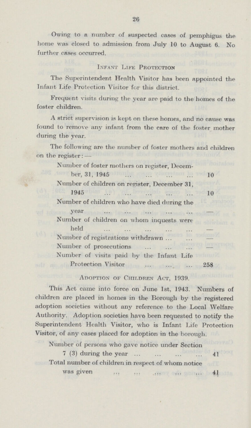 26 Owing to a number of suspected cases of pemphigus the home was closed to admission from July 10 to August 6. No further cases occurred. Infant Life Protection The Superintendent Health Visitor has been appointed the Infant Life Protection Visitor for this district. Frequent visits during the year are paid to the homes of the foster children. A strict supervision is kept on these homes, and no cause was found to remove any infant from the care of the foster mother during the year. The following are the number of foster mothers and children on the register: — Number of foster mothers on register, Decem ber, 31, 1945 10 Number of children on register, December 31, 1945 10 Number of children who have died during the year — Number of children on whom inquests were held — Number of registrations withdrawn — Number of prosecutions — Number of visits paid by the Infant Life Protection Visitor 258 Adoption of Children Act, 1939. This Act came into force on June 1st, 1943. Numbers of children are placed in homes in the Borough by the registered adoption societies without any reference to the Local Welfare Authority. Adoption societies have been requested to notify the Superintendent Health Visitor, who is Infant Life Protection Visitor, of any cases placed for adoption in the borough. Number of persons who gave notice under Section 7 (3) during the year 41 Total number of children in respect of whom notice was given 41
