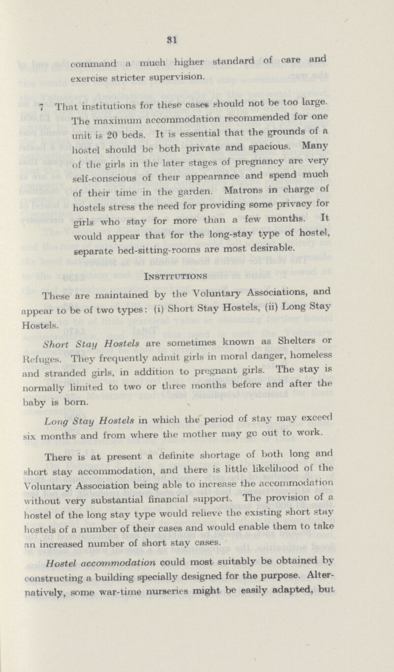 81 command a much higher standard of care and exercise stricter supervision. 7 That institutions for these cases should not be too large. The maximum accommodation recommended for one unit is 20 beds. It is essential that the grounds of a hostel should be both private and spacious. Many of the girls in the later stages of pregnancy are veiy self-conscious of their appearance and spend much of their time in the garden. Matrons in charge of hostels stress the need for providing some privacy for girls who stay for more than a few months. It would appear that for the long-stay type of hostel, separate bed-sitting-rooms are most desirable. Institutions These are maintained by the Voluntary Associations, and appear to be of two types: (i) Short Stay Hostels, (ii) Long Stay Hostels. Short Stay Hostels are sometimes known as Shelters or Refuges. They frequently admit girls in moral danger, homeless and stranded girls, in addition to pregnant girls. The stay is normally limited to two or three months before and after the baby is born. Long Stay Hostels in which the period of stay may exceed six months and from where the mother may go out to work. There is at present a definite shortage of both long and short stay accommodation, and there is little likelihood of the Voluntary Association being able to increase the accommodation without very substantial financial support. The provision of a hostel of the long stay type would relieve the existing short stay hostels of a number of their cases and would enable them to take an increased number of short stay cases. Hostel accommodation could most suitably be obtained by constructing a building specially designed for the purpose. Alter natively, some war-time nurseries might be easily adapted, but