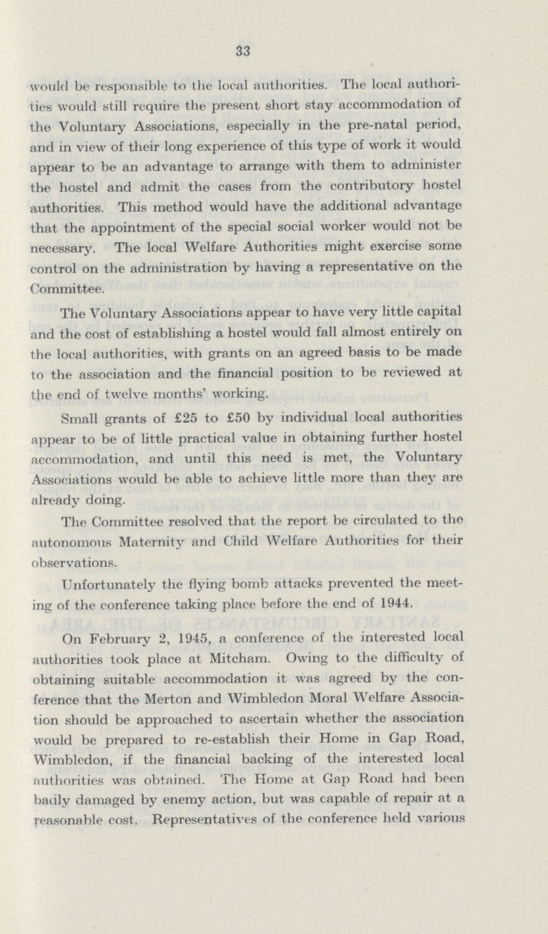 33 would be responsible to the local authorities. The local authori ties would still require the present short stay accommodation of the Voluntary Associations, especially in the pre-natal period, and in view of their long experience of this type of work it would appear to be an advantage to arrange with them to administer the hostel and admit the cases from the contributory hostel authorities. This method would have the additional advantage that the appointment of the special social worker would not be necessary. The local Welfare Authorities might exercise some control on the administration by having a representative on the Committee. The Voluntary Associations appear to have very little capital and the cost of establishing a hostel would fall almost entirely on the local authorities, with grants on an agreed basis to be made to the association and the financial position to be reviewed at the end of twelve months' working. Small grants of £25 to £50 by individual local authorities appear to be of little practical value in obtaining further hostel accommodation, and until this need is met, the Voluntary Associations would be able to achieve little more than they are already doing. The Committee resolved that the report be circulated to the autonomous Maternity and Child Welfare Authorities for their observations. Unfortunately the flying bomb attacks prevented the meet ing of the conference taking place before the end of 1944. On February 2, 1945, a conference of the interested local authorities took place at Mitcham. Owing to the difficulty of obtaining suitable accommodation it was agreed by the con ference that the Merton and Wimbledon Moral Welfare Associa tion should be approached to ascertain whether the association would be prepared to re-establish their Home in Gap Road, Wimbledon, if the financial backing of the interested local authorities was obtained. The Home at Gap Road had been badly damaged by enemy action, but was capable of repair at a reasonable cost. Representatives of the conference held various