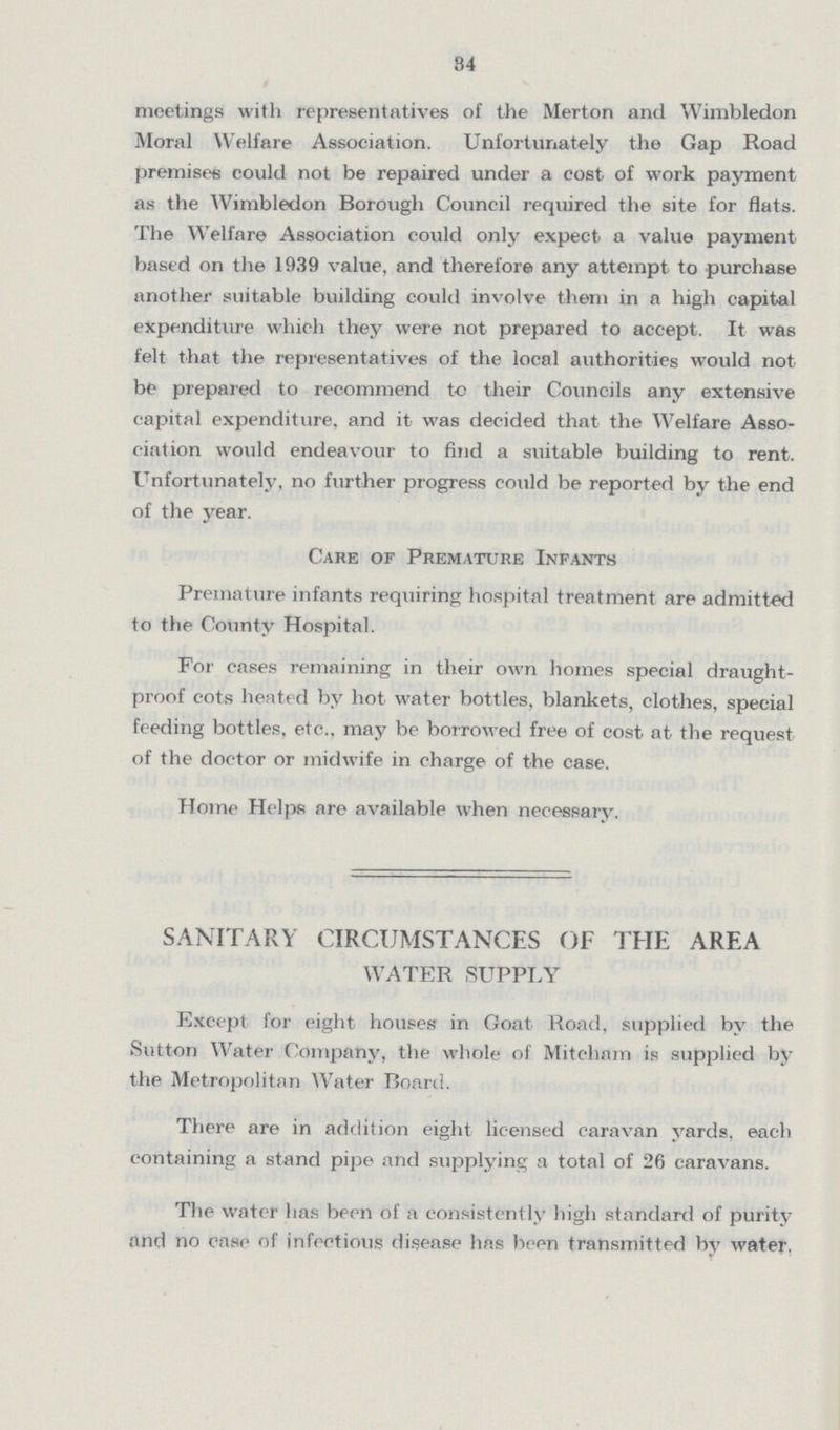 84 meetings with representatives of the Merton and Wimbledon Moral Welfare Association. Unfortunately the Gap Road premises could not be repaired under a cost of work payment as the Wimbledon Borough Council required the site for flats. The Welfare Association could only expect a value payment based on the 1939 value, and therefore any attempt to purchase another suitable building could involve them in a high capital expenditure which they were not prepared to accept. It was felt that the representatives of the local authorities would not be prepared to recommend tc their Councils any extensive capital expenditure, and it was decided that the Welfare Asso ciation would endeavour to find a suitable building to rent. Unfortunately, no further progress could be reported by the end of the year. Care of Premature Infants Premature infants requiring hospital treatment are admitted to the County Hospital. For cases remaining in their own homes special draught proof cots heated by hot water bottles, blankets, clothes, special feeding bottles, etc., may be borrowed free of cost at the request of the doctor or midwife in charge of the case. Home Helps are available when necessary. SANITARY CIRCUMSTANCES OF THE AREA WATER SUPPLY Except for eight houses in Goat Road, supplied by the Sutton Water Company, the whole of Mitcham is supplied by the Metropolitan Water Board. There are in addition eight licensed caravan yards, each containing a stand pipe and supplying a total of 26 caravans. The water has been of a consistently high standard of purity and no case of infectious disease has been transmitted by water.