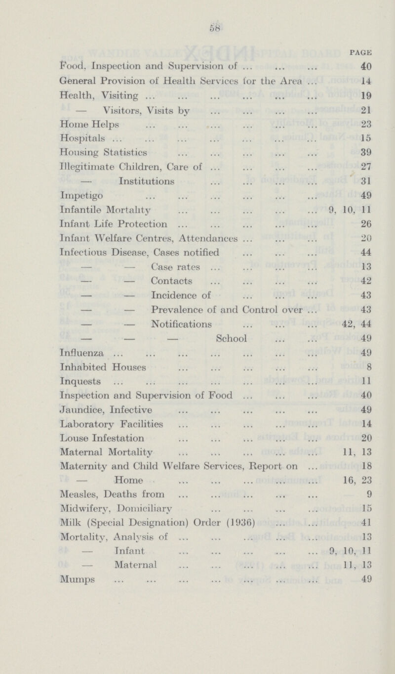 58 page Food. Inspection and Supervision of 40 General Provision of Health Services tor the Area 14 Health, Visiting 19 — Visitors, Visits by 21 Home Helps 23 Hospitals 15 Housing Statistics 39 Illegitimate Children, Care of 27 — Institutions 31 Impetigo 49 Infantile Mortality 9, 10, 11 Infant Life Protection 26 Infant Welfare Centres, Attendances 20 Infectious Disease, Cases notified 44 — — Case rates 13 — — Contacts 42 — — Incidence of 43 — — Prevalence of and Control over 43 — — Notifications 42, 44 — — — School 49 Influenza 49 Inhabited Houses 8 Inquests 11 Inspection and Supervision of Food 40 Jaundice, Infective 49 Laboratory Facilities 14 Louse Infestation 20 Maternal Mortality 11, 13 Maternity and Child Welfare Services, Report on 18 Home 16, 23 Measles, Deaths from 9 Midwifery, Domiciliary 15 Milk (Special Designation) Order (1936) 41 Mortality, Analysis of 13 Infant 9, 10, 11 Maternal 11, 13 Mumps 49