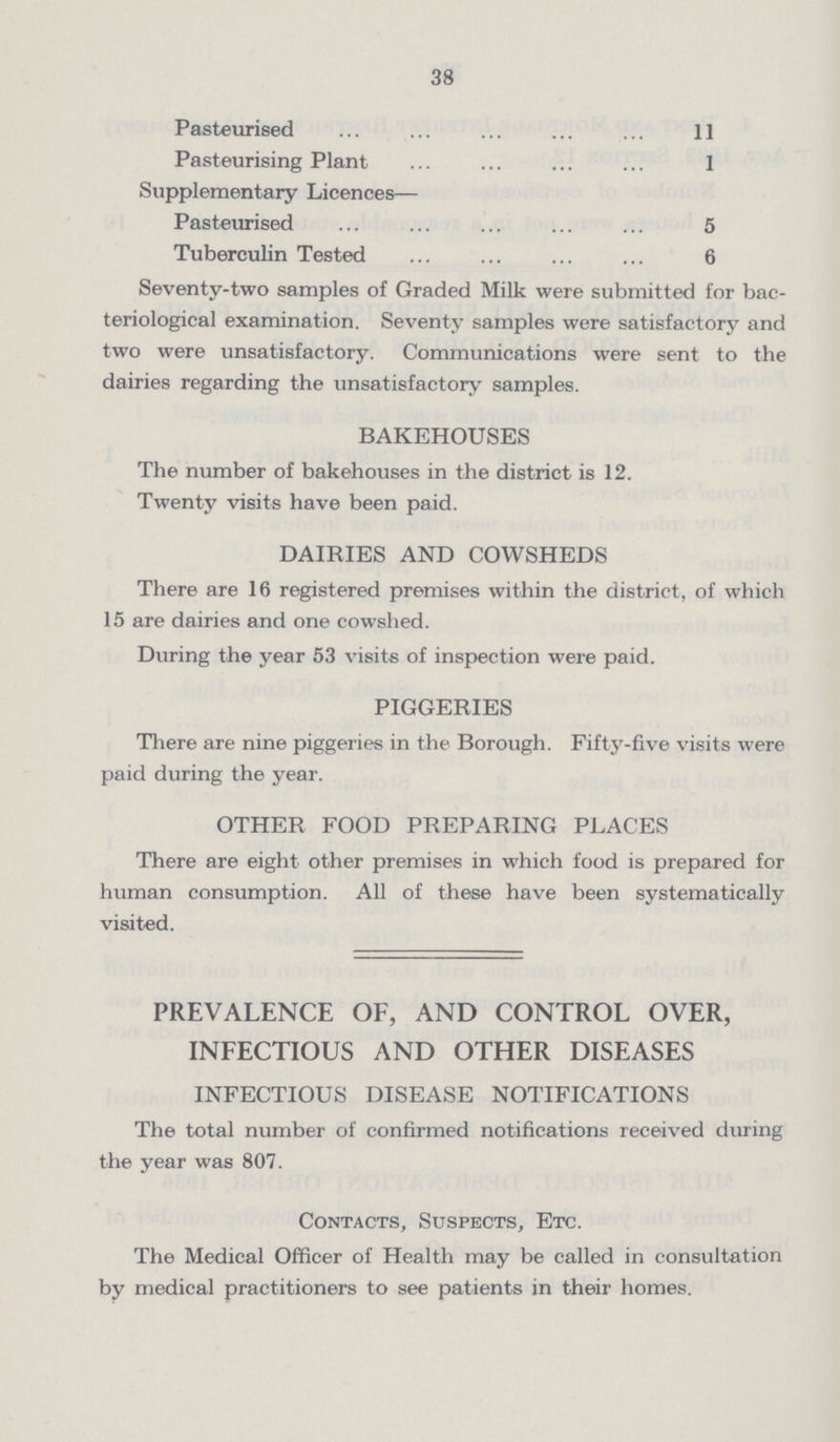 38 Pasteurised 11 Pasteurising Plant 1 Supplementary Licences— Pasteurised 5 Tuberculin Tested 6 Seventy-two samples of Graded Milk were submitted for bac teriological examination. Seventy samples were satisfactory and two were unsatisfactory. Communications were sent to the dairies regarding the unsatisfactory samples. BAKEHOUSES The number of bakehouses in the district is 12. Twenty visits have been paid. DAIRIES AND COWSHEDS There are 16 registered premises within the district, of which 15 are dairies and one cowshed. During the year 53 visits of inspection were paid. PIGGERIES There are nine piggeries in the Borough. Fifty-five visits were paid during the year. OTHER FOOD PREPARING PLACES There are eight other premises in which food is prepared for human consumption. All of these have been systematically visited. PREVALENCE OF, AND CONTROL OVER, INFECTIOUS AND OTHER DISEASES INFECTIOUS DISEASE NOTIFICATIONS The total number of confirmed notifications received during the year was 807. Contacts, Suspects, Etc. The Medical Officer of Health may be called in consultation by medical practitioners to see patients in their homes.