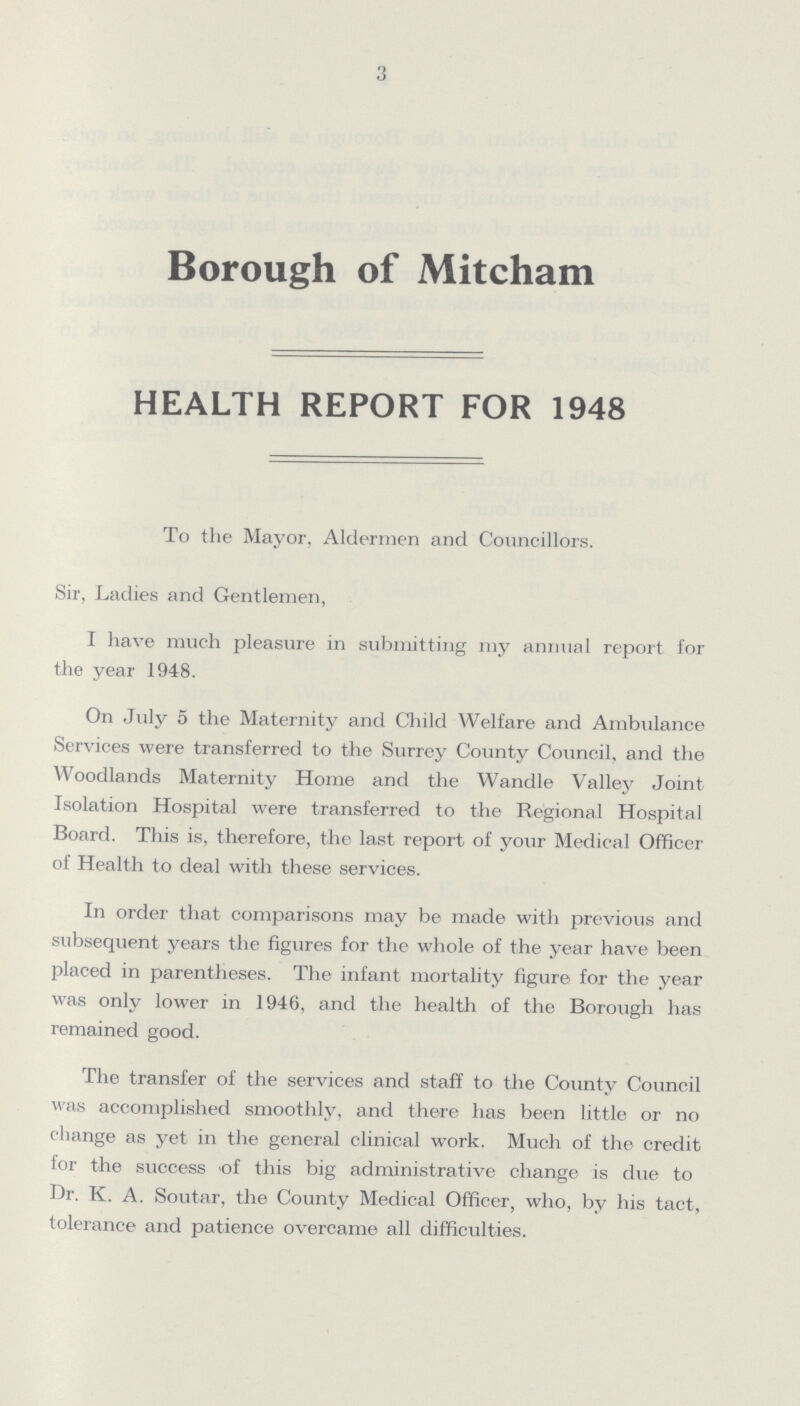 3 Borough of Mitcham HEALTH REPORT FOR 1948 To the Mayor, Aldermen and Councillors. Sir, Ladies and Gentlemen, I have much pleasure in submitting my annual report for the year 1948. On July 5 the Maternity and Child Welfare and Ambulance Services were transferred to the Surrey County Council, and the Woodlands Maternity Home and the Wandle Valley Joint Isolation Hospital were transferred to the Regional Hospital Board. This is, therefore, the last report of your Medical Officer of Health to deal with these services. In order that comparisons may be made with previous and subsequent years the figures for the whole of the year have been placed in parentheses. The infant mortality figure for the year was only lower in 1946, and the health of the Borough has remained good. The transfer of the services and staff to the County Council was accomplished smoothly, and there has been little or no change as yet in the general clinical work. Much of the credit for the success of this big administrative change is due to Dr. K. A. Soutar, the County Medical Officer, who, by his tact, tolerance and patience overcame all difficulties.