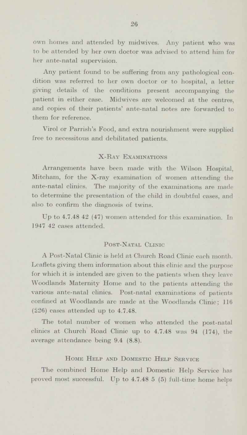 26 own homes and attended by midwives. Any patient who was to be attended by her own doctor was advised to attend him for her ante-natal supervision. Any patient found to be suffering from any pathological con dition was referred to her own doctor or to hospital, a letter giving details of the conditions present accompanying the patient in either case. Midwives are welcomed at the centres, and copies of their patients' ante-natal notes are forwarded to them for reference. Virol or Parrish's Food, and extra nourishment were supplied free to necessitous and debilitated patients. X-Ray Examinations Arrangements have been made with the Wilson Hospital, Mitcham, for the X-ray examination of women attending the ante-natal clinics. The majority of the examinations are made to determine the presentation of the child in doubtful cases, and also to confirm the diagnosis of twins. Up to 4.7.48 42 (47) women attended for this examination. In 1947 42 cases attended. Post-Natal Clinic A Post-Natal Clinic is held at Church Road Clinic each month. Leaflets giving them information about this clinic and the purpose for which it is intended are given to the patients when they leave Woodlands Maternity Home and to the patients attending the various ante-natal clinics. Post-natal examinations of patients confined at Woodlands are made at the Woodlands Clinic; 116 (226) cases attended up to 4.7.48. The total number of women who attended the post-natal clinics at Church Road Clinic up to 4.7.48 was 94 (174), the average attendance being 9.4 (8.8). Home Help and Domestic Help Service The combined Home Help and Domestic Help Service has proved most successful. Up to 4.7.48 5 (5) full-time home helps