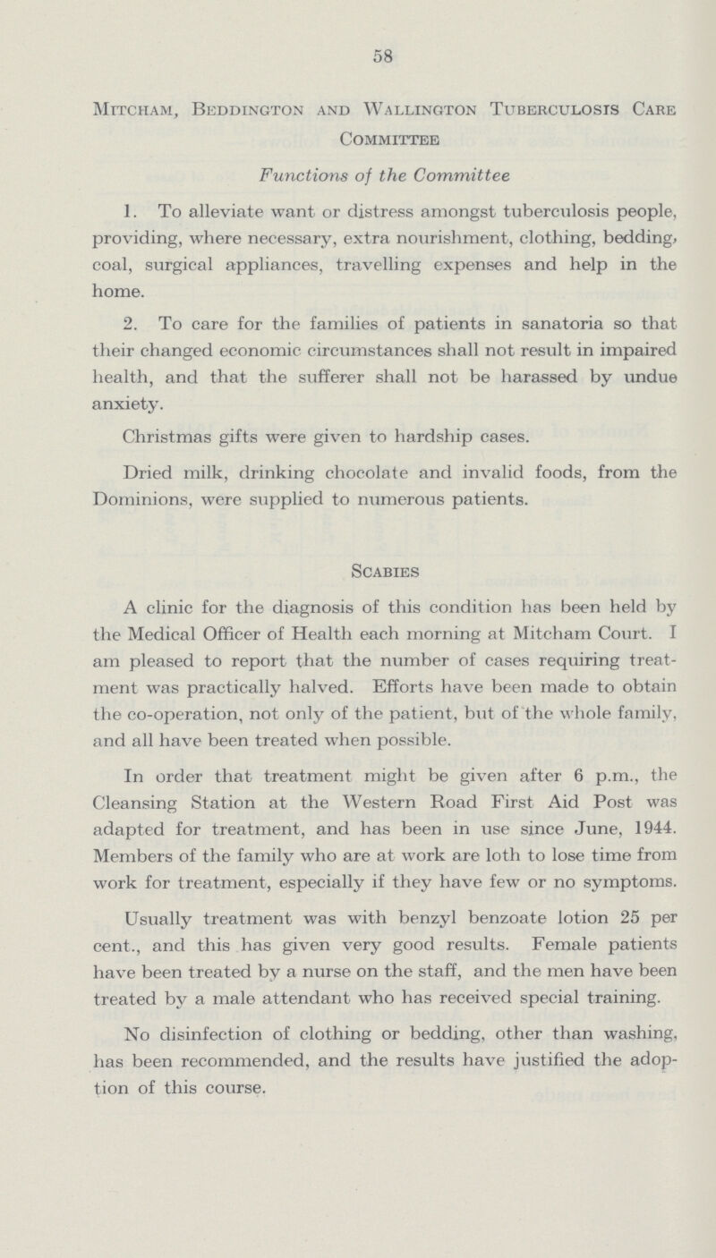 58 Mitcham, Beddington and Wallington Tuberculosis Care Committee Functions of the Committee 1. To alleviate want or distress amongst tuberculosis people, providing, where necessary, extra nourishment, clothing, bedding, coal, surgical appliances, travelling expenses and help in the home. 2. To care for the families of patients in sanatoria so that their changed economic circumstances shall not result in impaired health, and that the sufferer shall not be harassed by undue anxiety. Christmas gifts were given to hardship cases. Dried milk, drinking chocolate and invalid foods, from the Dominions, were supplied to numerous patients. Scabies A clinic for the diagnosis of this condition has been held by the Medical Officer of Health each morning at Mitcham Court. I am pleased to report that the number of cases requiring treat ment was practically halved. Efforts have been made to obtain the co-operation, not only of the patient, but of the whole family, and all have been treated when possible. In order that treatment might be given after 6 p.m., the Cleansing Station at the Western Road First Aid Post was adapted for treatment, and has been in use since June, 1944. Members of the family who are at work are loth to lose time from work for treatment, especially if they have few or no symptoms. Usually treatment was with benzyl benzoate lotion 25 per cent., and this has given very good results. Female patients have been treated by a nurse on the staff, and the men have been treated by a male attendant who has received special training. No disinfection of clothing or bedding, other than washing, has been recommended, and the results have justified the adop tion of this course.