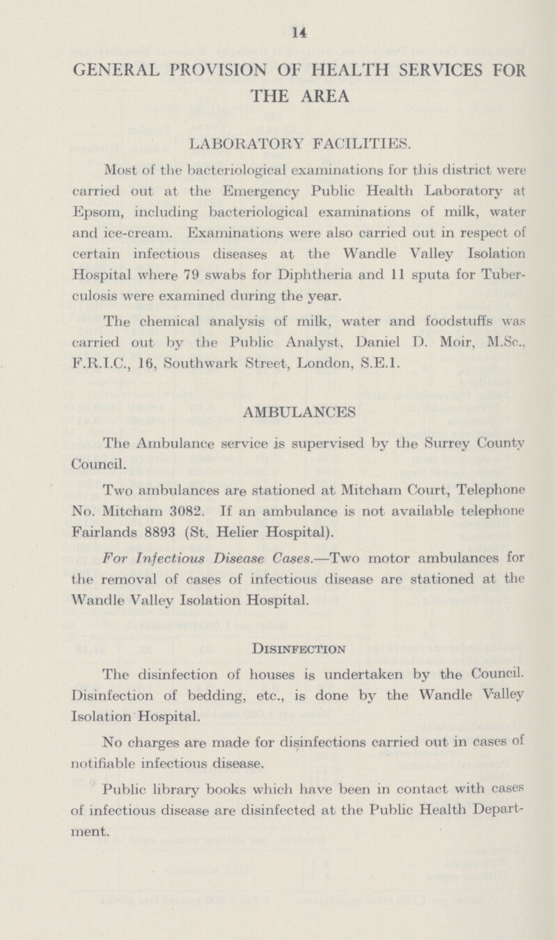 14 GENERAL PROVISION OF HEALTH SERVICES FOR THE AREA LABORATORY FACILITIES. Most of the bacteriological examinations for this district were carried out at the Emergency Public Health Laboratory at Epsom, including bacteriological examinations of milk, water and ice-cream. Examinations were also carried out in respect of certain infectious diseases at the Wandle Valley Isolation Hospital where 79 swabs for Diphtheria and 11 sputa for Tuber culosis were examined during the year. The chemical analysis of milk, water and foodstuffs was carried out by the Public Analyst, Daniel D. Moir, M.Sc., F.R.I.C., 16, Southwark Street, London, S.E.I. AMBULANCES The Ambulance service is supervised by the Surrey County Council. Two ambulances are stationed at Mitcham Court, Telephone No. Mitcham 3082. If an ambulance is not available telephone Fairlands 8893 (St. Helier Hospital). For Infectious Disease Cases.—Two motor ambulances for the removal of cases of infectious disease are stationed at the Wanrlle Valley Isolation Hospital. Disinfection The disinfection of houses is undertaken by the Council. Disinfection of bedding, etc., is done by the Wandle Valley Isolation Hospital. No charges are made for disinfections carried out in cases of notifiable infectious disease. Public library books which have been in contact with cases of infectious disease are disinfected at the Public Health Depart ment.