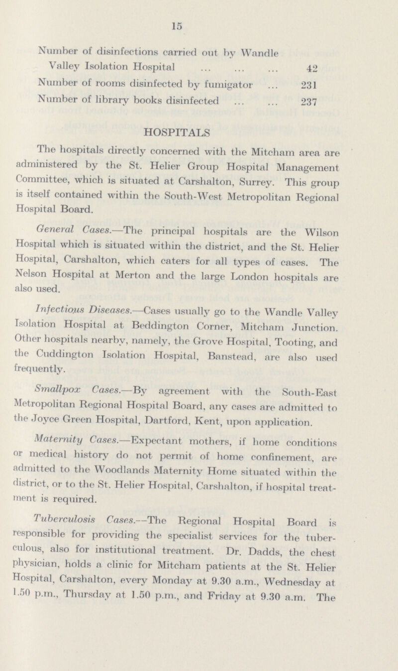 15 Number of disinfections carried out by Wandle Valley Isolation Hospital 42 Number of rooms disinfected by fumigator 231 Number of library books disinfected 237 HOSPITALS The hospitals directly concerned with the Mitcham area are administered by the St. Helier Group Hospital Management Committee, which is situated at Carshalton, Surrey. This group is itself contained within the South-West Metropolitan Regional Hospital Board. General Cases.—The principal hospitals are the Wilson Hospital which is situated within the district, and the St. Helier Hospital, Carshalton, which caters for all types of cases. The Nelson Hospital at Merton and the large London hospitals are also used. Infections Diseases.—Cases usually go to the Wandle Valley Isolation Hospital at Beddington Corner, Mitcham Junction. Other hospitals nearby, namely, the Grove Hospital. Tooting, and the Cuddington Isolation Hospital, Banstead, are also used frequently. Smallpox Cases.—By agreement with the South-East Metropolitan Regional Hospital Board, any cases are admitted to the Joyce Green Hospital, Dartford, Kent, upon application. Maternity Cases.—Expectant mothers, if home conditions or medical history do not permit of home confinement, are admitted to the Woodlands Maternity Home situated within the district, or to the St. Helier Hospital, Carshalton, if hospital treat ment is required. Tuberculosis Cases.—The Regional Hospital Board is responsible for providing the specialist services for the tuber culous, also for institutional treatment. Dr. Dadds, the chest physician, holds a clinic for Mitcham patients at the St. Helier Hospital, Carshalton, every Monday at 9.30 a.m., Wednesday at 1.50 p.m., Thursday at 1.50 p.m., and Friday at 9.30 a.m. The