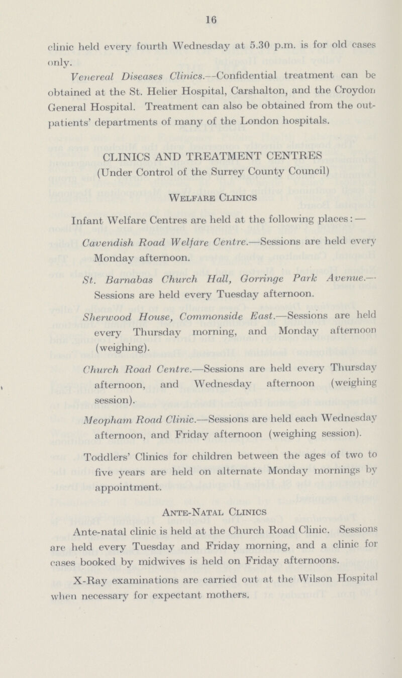 16 clinic held every fourth Wednesday at 5.30 p.m. is for old cases only. Venereal Diseases Clinics.—Confidential treatment can be obtained at the St. Helier Hospital, Carshalton, and the Croydon General Hospital. Treatment can also be obtained from the out patients' departments of many of the London hospitals. CLINICS AND TREATMENT CENTRES (Under Control of the Surrey County Council) Welfare Clinics Infant Welfare Centres are held at the following places:— Cavendish Road Welfare Centre.—Sessions are held every Monday afternoon. St. Barnabas Church Hall, Gorringe Park Avenue.— Sessions are held every Tuesday afternoon. Sherwood House, Commonside East.—Sessions are held every Thursday morning, and Monday afternoon (weighing). Church Road Centre.—Sessions are held every Thursday afternoon, and Wednesday afternoon (weighing session). Meopham Road Clinic.—Sessions are held each Wednesday afternoon, and Friday afternoon (weighing session). Toddlers' Clinics for children between the ages of two to five years are held on alternate Monday mornings by appointment. Ante-Natal Clinics Ante-natal clinic is held at the Church Road Clinic. Sessions are held every Tuesday and Friday morning, and a clinic for cases booked by midwives is held on Friday afternoons. X-Ray examinations are carried out at the Wilson Hospital when necessary for expectant mothers.