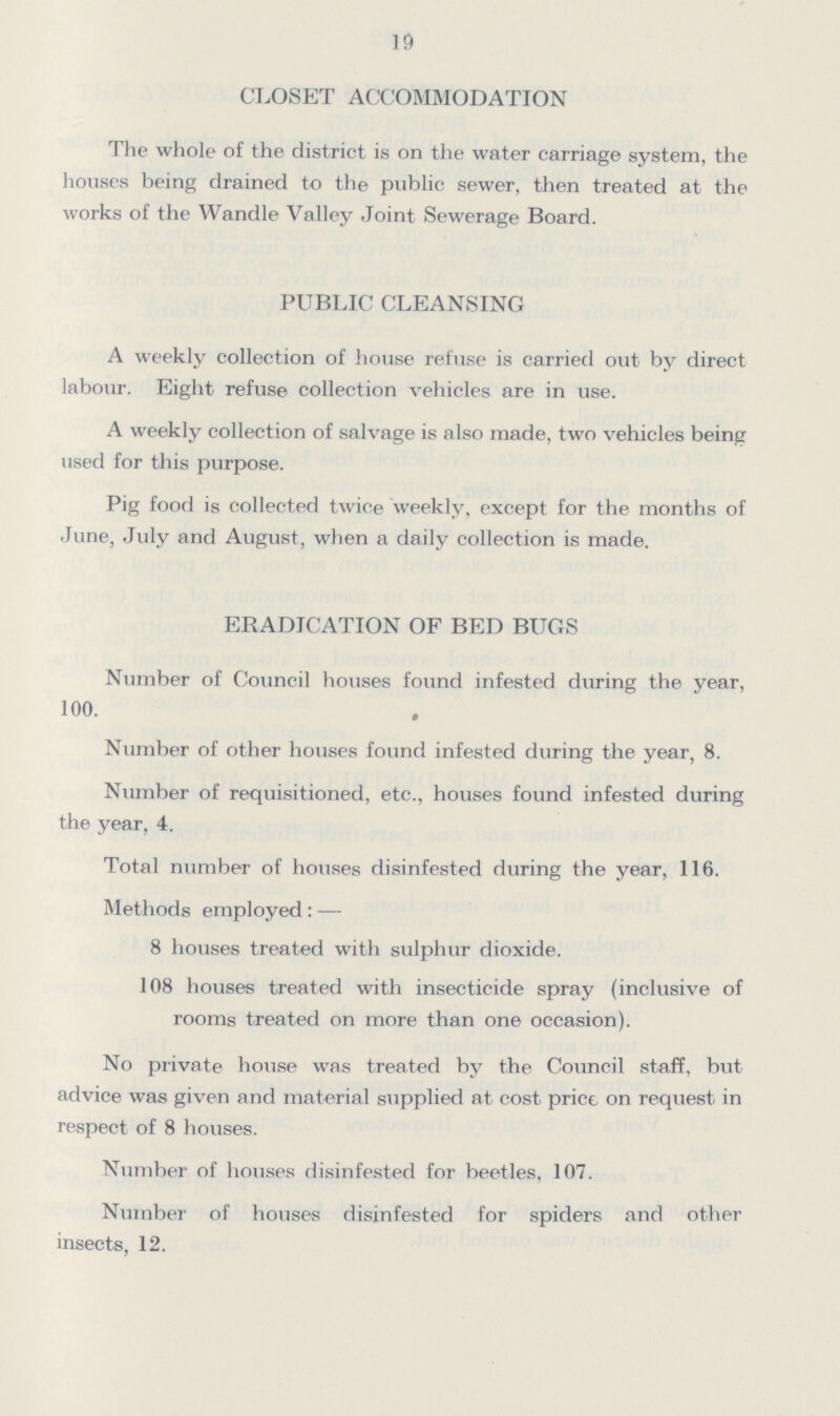 19 CLOSET ACCOMMODATION The whole of the district is on the water carriage system, the houses being drained to the public sewer, then treated at the works of the Wandle Valley Joint Sewerage Board. PUBLIC CLEANSING A weekly collection of house refuse is carried out by direct labour. Eight refuse collection vehicles are in use. A weekly collection of salvage is also made, two vehicles being used for this purpose. Pig food is collected twice weekly, except for the months of June, July and August, when a daily collection is made. ERADICATION OF BED BUGS Number of Council houses found infested during the year, 100. Number of other houses found infested during the year, 8. Number of requisitioned, etc., houses found infested during the year, 4. Total number of houses disinfested during the year, 116. Methods employed:— 8 houses treated with sulphur dioxide. 108 houses treated with insecticide spray (inclusive of rooms treated on more than one occasion). No private house was treated by the Council staff, but advice was given and material supplied at cost price on request in respect of 8 houses. Number of houses disinfested for beetles, 107. Number of houses disinfested for spiders and other insects, 12.