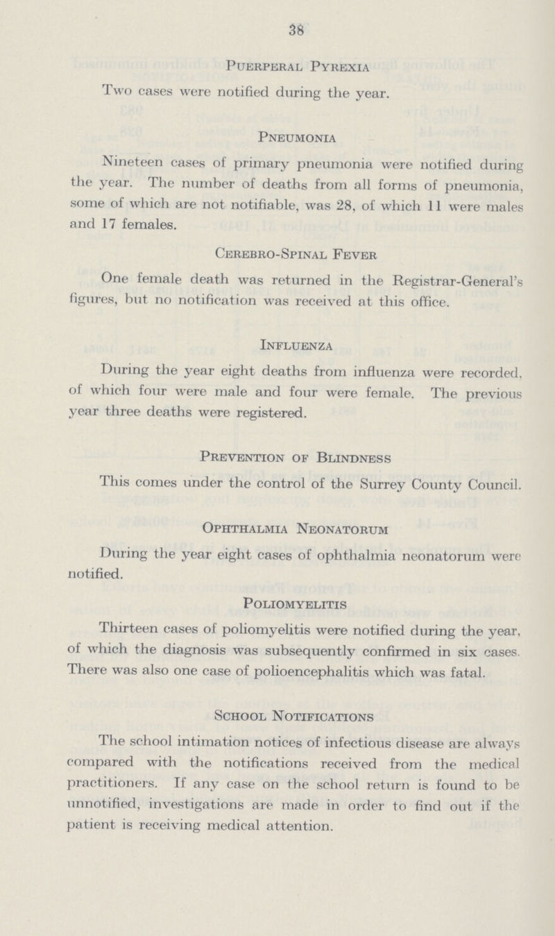 38 Puerperal Pyrexia Two cases were notified during the year. Pneumonia Nineteen cases of primary pneumonia were notified during the year. The number of deaths from all forms of pneumonia, some of which are not notifiable, was 28, of which 11 were males and 17 females. Cerebro-Spinal Fever One female death was returned in the Registrar-General's figures, but no notification was received at this office. Influenza During the year eight deaths from influenza were recorded, of which four were male and four were female. The previous year three deaths were registered. Prevention of Blindness This comes under the control of the Surrey County Council. Ophthalmia Neonatorum During the year eight cases of ophthalmia neonatorum were notified. Poliomyelitis Thirteen cases of poliomyelitis were notified during the year, of which the diagnosis was subsequently confirmed in six cases. There was also one case of polioencephalitis which was fatal. School Notifications The school intimation notices of infectious disease are always compared with the notifications received from the medical practitioners. If any case on the school return is found to be unnotified, investigations are made in order to find out if the patient is receiving medical attention.