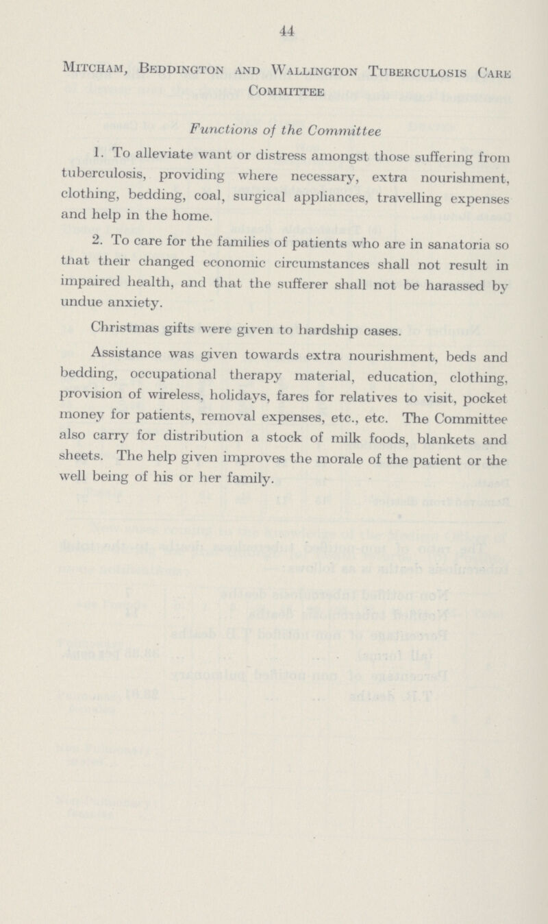 44 Mitcham, Beddington and Wallington Tuberculosis Cake Committee Functions of the Committee 1. To alleviate want or distress amongst those suffering from tuberculosis, providing where necessary, extra nourishment, clothing, bedding, coal, surgical appliances, travelling expenses and help in the home. 2. To care for the families of patients who are in sanatoria so that their changed economic circumstances shall not result in impaired health, and that the sufferer shall not be harassed by undue anxiety. Christmas gifts were given to hardship cases. Assistance was given towards extra nourishment, beds and bedding, occupational therapy material, education, clothing, provision of wireless, holidays, fares for relatives to visit, pocket money for patients, removal expenses, etc., etc. The Committee also carry for distribution a stock of milk foods, blankets and sheets. The help given improves the morale of the patient or the well being of his or her family.