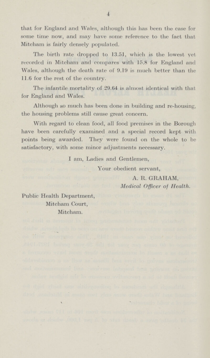 4 that for England and Wales, although this has been the case for some time now, and may have some reference to the fact that Mitcham is fairly densely populated. The birth rate dropped to 13.51, which is the lowest yet recorded in Mitcham and compares with 15.8 for England and Wales, although the death rate of 9.19 is much better than the 11.6 for the rest of the country. The infantile mortality of 29.64 is almost identical with that for England and Wales. Although so much has been done in building and re-housing, the housing problems still cause great concern. With regard to clean food, all food premises in the Borough have been carefully examined and a special record kept with points being awarded. They were found on the whole to be satisfactory, with some minor adjustments necessary. I am, Ladies and Gentlemen, Your obedient servant, A. R. GRAHAM, Medical Officer of Health. Public Health Department, Mitcham Court, Mitcham.