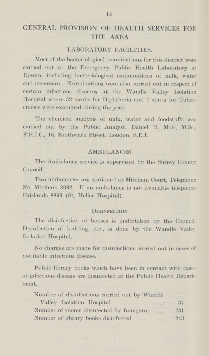 14 GENERAL PROVISION OF HEALTH SERVICES FOR THE AREA LABORATORY FACILITIES. Most of the bacteriological examinations for this district were carried out at the Emergency Public Health Laboratory at Epsom, including bacteriological examinations of milk, water and ice-cream. Examinations were also carried out in respect of certain infectious diseases at the Wandle Valley Isolation Hospital where 52 swabs for Diphtheria and 7 sputa for Tuber culosis were examined during the year. The chemical analysis of milk, water and foodstuffs was carried out bv the Public Analyst, Daniel D. Moir. M.Sc., F.R.I.C., 16, Southwark Street, London, S.E.I. AMBULANCES The Ambulance service is supervised by the Surrey County Council. Two ambulances are stationed at Mitcham Court, Telephone No. Mitcham 3082. If an ambulance is not available telephone Fairlands 8893 (St. Helier Hospital). Disinfection The disinfection of houses is undertaken by the Council. Disinfection of bedding, etc., is done by the Wandle Vallej Isolation Hospital. No charges are made for disinfections carried out in cases of notifiable infectious disease. Public library books which have been in contact with cases of infectious disease are disinfected at the Public Health Depart ment. Number of disinfections carried out by Wandle Valley Isolation Hospital 37 Number of rooms disinfected by fumigator 231 Number of library books disinfected 243