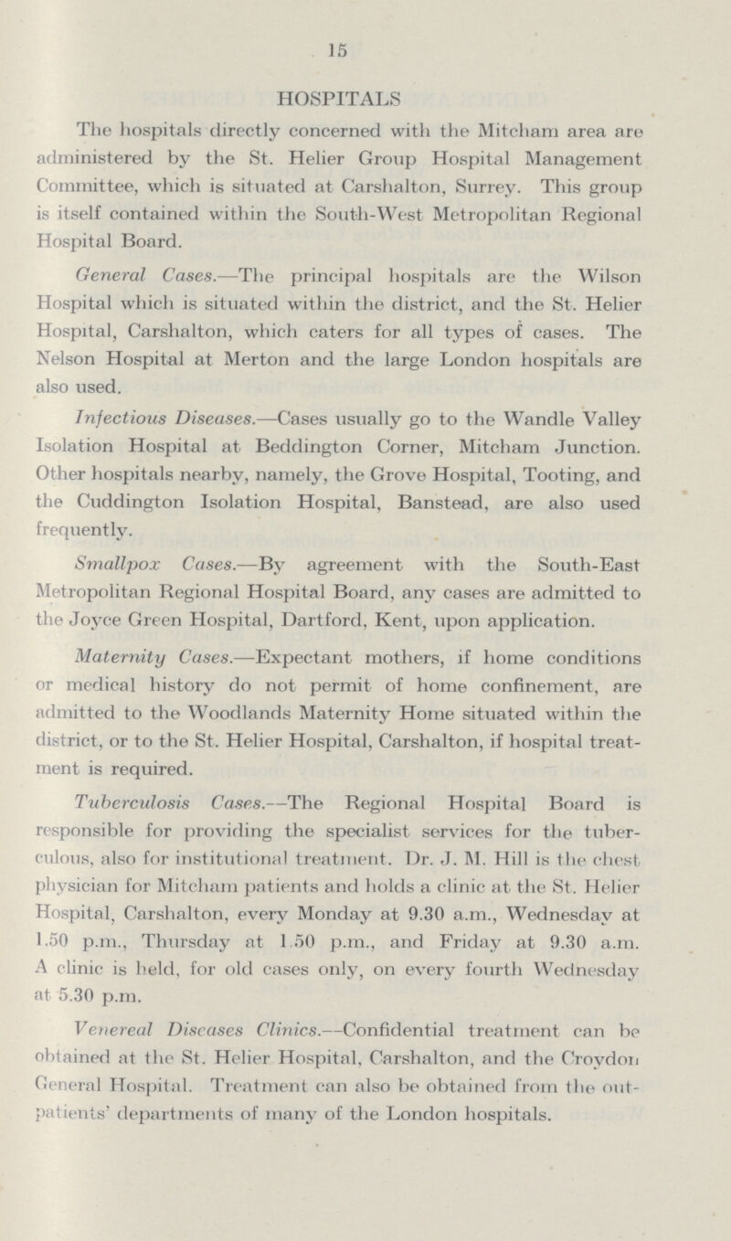 15 HOSPITALS The hospitals directly concerned with the Mitcham area are administered by the St. Helier Group Hospital Management Committee, which is situated at Carshalton, Surrey. This group is itself contained within the South-West Metropolitan Regional Hospital Board. General Cases.—The principal hospitals are the Wilson Hospital which is situated within the district, and the St. Helier Hospital, Carshalton, which caters for all types of cases. The Nelson Hospital at Merton and the large London hospitals are also used. Infectious Diseases.—Cases usually go to the Wandle Valley Isolation Hospital at Beddington Corner, Mitcham Junction. Other hospitals nearby, namely, the Grove Hospital, Tooting, and the Cuddington Isolation Hospital, Banstead, are also used frequently. Smallpox Cases.—By agreement with the South-East Metropolitan Regional Hospital Board, any cases are admitted to the Joyce Green Hospital, Dartford, Kent, upon application. Maternity Cases.—Expectant mothers, if home conditions or medical history do not permit of home confinement, are admitted to the Woodlands Maternity Home situated within the district, or to the St. Helier Hospital, Carshalton, if hospital treat ment is required. Tuberculosis Cases.—The Regional Hospital Board is responsible for providing the specialist services for the tuber culous, also for institutional treatment. Dr. J. M. Hill is the chest physician for Mitcham patients and holds a clinic at the St. Helier Hospital, Carshalton, every Monday at 9.30 a.m., Wednesday at 1.50 p.m., Thursday at 1.50 p.m., and Friday at 9.30 a.m. A clinic is held, for old cases only, on every fourth Wednesday at 5.30 p.m. Venereal Diseases Clinics.—Confidential treatment can be obtained at the St. Helier Hospital, Carshalton, and the Croydon General Hospital. Treatment can also be obtained from the out patients' departments of many of the London hospitals.