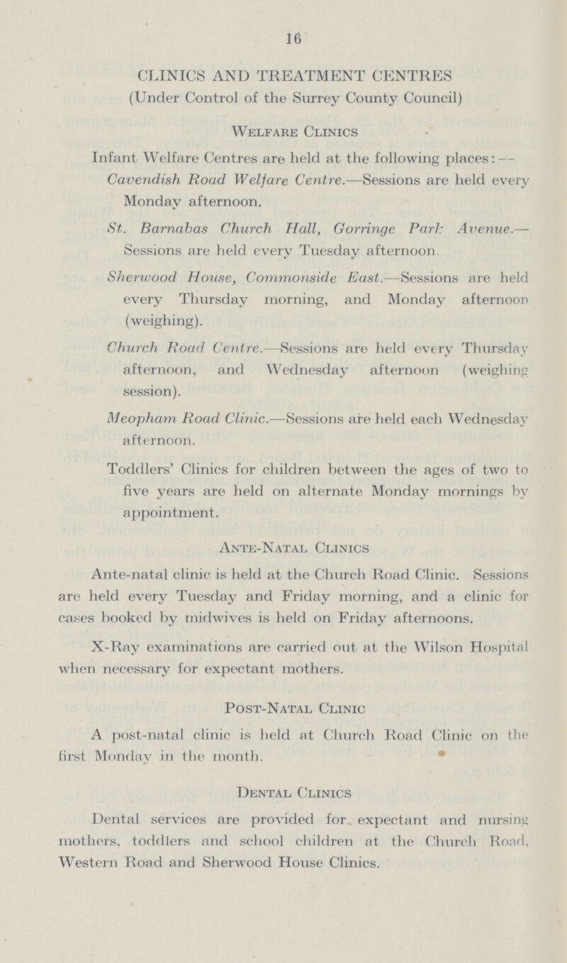16 CLINICS AND TREATMENT CENTRES (Under Control of the Surrey County Council) Welfare Clinics Infant Welfare Centres are held at the following places: — Cavendish Road Welfare Centre.—Sessions are held every Monday afternoon. St. Barnabas Church Hall, Gorringc Park Avenue.— Sessions are held every Tuesday afternoon Sherwood House, Commonside East.—Sessions are held every Thursday morning, and Monday afternoon (weighing). Church Road Centre.—Sessions are held every Thursday afternoon, and Wednesday afternoon (weighing session). Meopham Road Clinic.—Sessions are held each Wednesday afternoon. Toddlers' Clinics for children between the ages of two to five years are held on alternate Monday mornings by appointment. Ante-Natal Clinics Ante-natal clinic is held at the Church Road Clinic. Sessions are held every Tuesday and Friday morning, and a clinic for cases booked by midwives is held on Friday afternoons. X-Ray examinations are carried out at the Wilson Hospital when necessary for expectant mothers. Post-Natal Clinic A post-natal clinic is held at Church Road Clinic on the first Monday in the month. Dental Clinics Dental services are provided for expectant and nursing mothers, toddlers and school children at the Church Road, Western Road and Sherwood House Clinics.