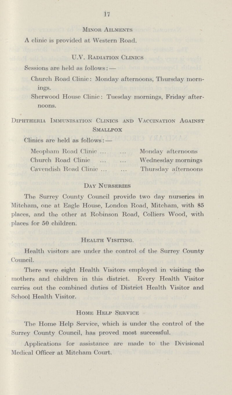 17 Minor Ailments A clinic is provided at Western Road. U.V. Radiation Clinics Sessions are held as follows : — Church Road Clinic: Monday afternoons, Thursday morn ings. Sherwood House Clinic: Tuesday mornings, Friday after noons. Diphtheria Immunisation Clinics and Vaccination Against Smallpox Clinics are held as follows: — Meopham Road Clinic Monday afternoons Church Road Clinic Wednesday mornings Cavendish Road Clinic Thursday afternoons Day Nurseries The Surrey County Council provide two day nurseries in Mitcham, one at Eagle House, London Road, Mitcham, with 85 places, and the other at Robinson Road, Colliers Wood, with places for 50 children. Health Visiting. Health visitors are under the control of the Surrey County Council. There were eight Health Visitors employed in visiting the mothers and children in this district. Every Health Visitor carries out the combined duties of District Health Visitor and School Health Visitor. Home Help Service The Home Help Service, which is under the control of the Surrey County Council, has proved most successful. Applications for assistance are made to the Divisional Medical Officer at Mitcham Court.