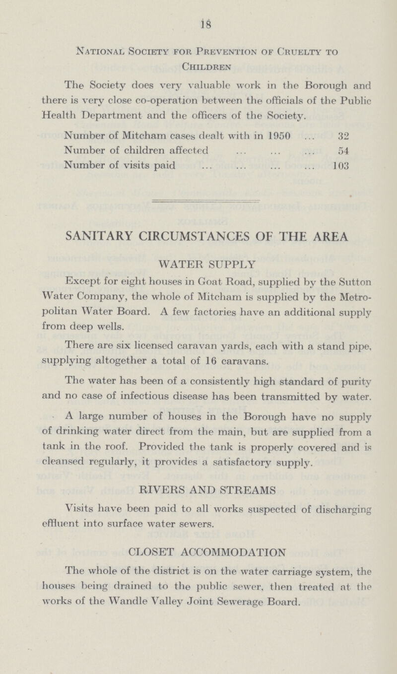 18 National Society for Prevention of Cruelty to Children The Society does very valuable work in the Borough and there is very close co-operation between the officials of the Public Health Department and the officers of the Society. Number of Mitcham cases dealt with in 1950 32 Number of children affected 54 Number of visits paid 103 SANITARY CIRCUMSTANCES OF THE AREA WATER SUPPLY Except for eight houses in Goat Road, supplied by the Sutton Water Company, the whole of Mitcham is supplied by the Metro politan Water Board. A few factories have an additional supply from deep wells. There are six licensed caravan yards, each with a stand pipe, supplying altogether a total of 16 caravans. The water has been of a consistently high standard of purity and no case of infectious disease has been transmitted by water. A large number of houses in the Borough have no supply of drinking water direct from the main, but are supplied from a tank in the roof. Provided the tank is properly covered and is cleansed regularly, it provides a satisfactory supply. RIVERS AND STREAMS Visits have been paid to all works suspected of discharging effluent into surface water sewers. CLOSET ACCOMMODATION The whole of the district is on the water carriage system, the houses being drained to the public sewer, then treated at the works of the Wandle Valley Joint Sewerage Board.