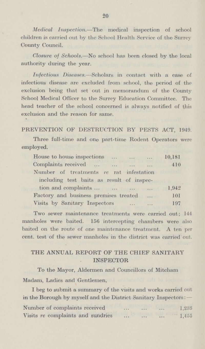 20 Medical Inspection.—The medical inspection of school children is carried out hy the School Health Service of the Surrey County Council. Closure of Schools.—No school has been closed by the local authority during the year. Infectious Diseases.—Scholars in contact with a case of infectious disease are excluded from school, the period of the exclusion being that set out in memorandum of the County School Medical Officer to the Surrey Education Committee. The head teacher of the school concerned is always notified of this exclusion and the reason for same. PREVENTION OF DESTRUCTION BY PESTS ACT, 1949. Three full-time and one part-time Rodent Operators were employed. House to house inspections 10,181 Complaints received 410 Number of treatments re rat infestation including test baits as result of inspec tion and complaints ... 1,942 Factory and business premises treated 101 Visits by Sanitary Inspectors 197 Two sewer maintenance treatments were carried out; 144 manholes were baited. 156 intercepting chambers were also baited on the route of one maintenance treatment. A ten per cent, test of the sewer manholes in the district was carried out. THE ANNUAL REPORT OF THE CHIEF SANITARY INSPECTOR To the Mayor, Aldermen and Councillors of Mitcham Madam, Ladies and Gentlemen, I beg to submit a summary of the visits and works carried out in the Borough by myself and the District Sanitary Inspectors: — Number of complaints received 1,238 Visits re complaints and sundries 1,455