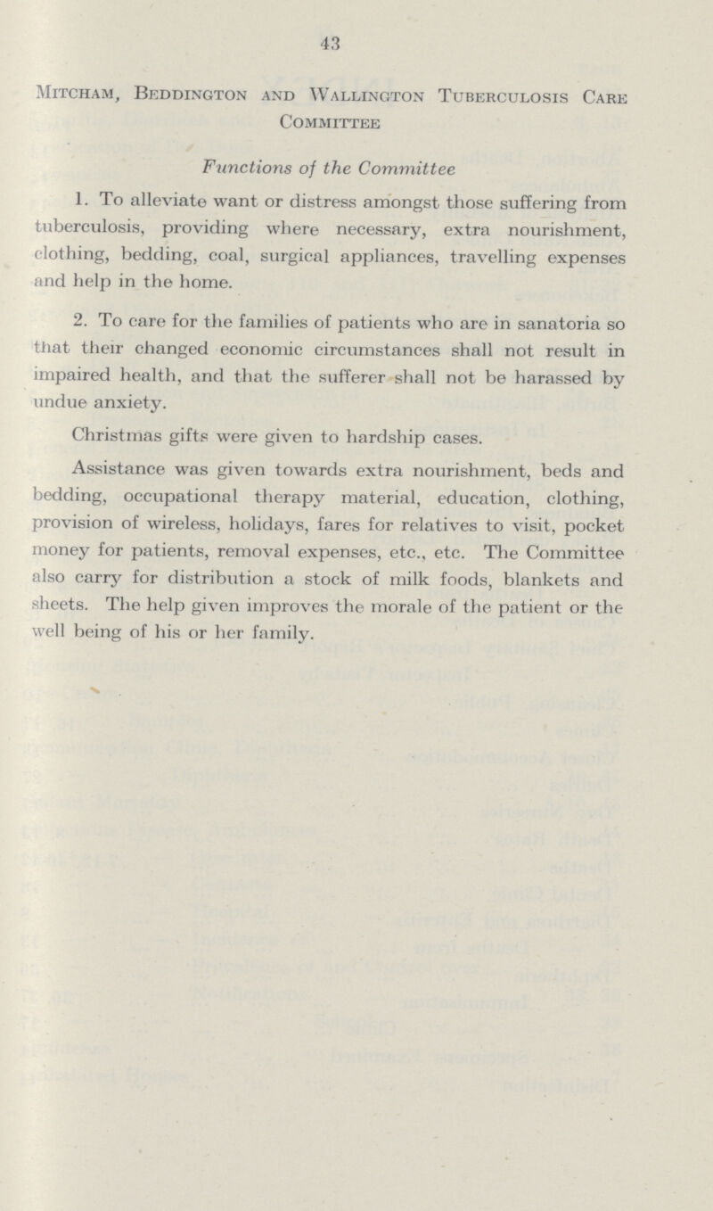 43 Mitcham, Beddington and Wallington Tuberculosis Care Committee Functions of the Committee 1. To alleviate want or distress amongst those suffering from tuberculosis, providing where necessary, extra nourishment, clothing, bedding, coal, surgical appliances, travelling expenses nnd help in the home. 2. To care for the families of patients who are in sanatoria so that their changed economic circumstances shall not result in impaired health, and that the sufferer shall not be harassed by undue anxiety. Christmas gifts were given to hardship cases. Assistance was given towards extra nourishment, beds and bedding, occupational therapy material, education, clothing, provision of wireless, holidays, fares for relatives to visit, pocket money for patients, removal expenses, etc., etc. The Committee also carry for distribution a stock of milk foods, blankets and sheets. The help given improves the morale of the patient or the well being of his or her family.