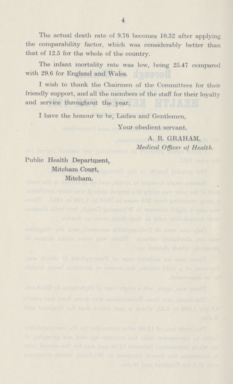 4 The actual death rate of 9.76 becomes 10.32 after applying the comparability factor, which was considerably better than that of 12.5 for the whole of the country. The infant mortality rate was low, being 25.47 compared with 29.6 for England and Wales. I wish to thank the Chairmen of the Committees for their friendly support, and all the members of the staff for their loyalty and service throughout the year. I have the honour to be, Ladies and Gentlemen, Your obedient servant, A. R. GRAHAM, Medical Officer of Health. Public Health Department, Mitcham Court, Mitcham.