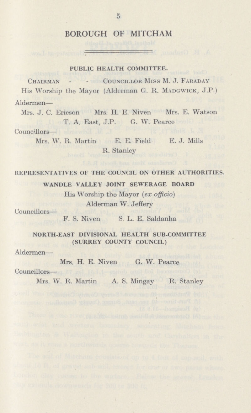 BOROUGH OF MITCHAM PUBLIC HEALTH COMMITTEE. Chairman - - Councillor Miss M. J. Faraday His Worship the Mayor (Alderman G. R. Madgwick, J.P.) Aldermen— Mrs. J. C. Ericson Mrs. H. E. Niven Mrs. E. Watson T. A. East, J.P. G. W. Pearce Councillors— Mrs. W. R. Martin E. E. Field E. J. Mills R. Stanley REPRESENTATIVES OF THE COUNCIL ON OTHER AUTHORITIES. WANDLE VALLEY JOINT SEWERAGE BOARD His Worship the Mayor (ex officio) Alderman W. Jeffery Councillors— F. S. Niven S. L. E. Saldanha NORTH-EAST DIVISIONAL HEALTH SUB-COMMITTEE (SURREY COUNTY COUNCIL) Aldermen— Mrs. H. E. Niven G. W. Pearce Councillors— Mrs. W. R. Martin A. S. Mingay R. Stanley