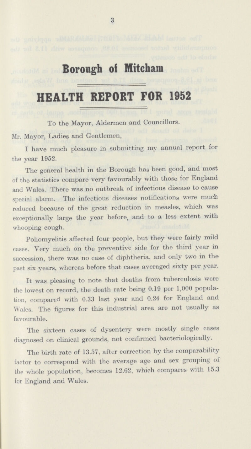 3 Borough of Mitcham HEALTH REPORT FOR 1952 To the Mayor, Aldermen and Councillors. Mr. Mayor, Ladies and Gentlemen, I have much pleasure in submitting my annual report for the year 1952. The general health in the Borough has been good, and most of the statistics compare very favourably with those for England and Wales. There was no outbreak of infectious disease to cause special alarm. The infectious diseases notifications were much reduced because of the great reduction in measles, which was exceptionally large the year before, and to a less extent with whooping cough. Poliomyelitis affected four people, but they were fairly mild cases. Very much on the preventive side for the third year in succession, there was no case of diphtheria, and only two in the past six years, whereas before that cases averaged sixty per year. It was pleasing to note that deaths from tuberculosis were the lowest on record, the death rate being 0.19 per 1,000 popula tion, compared with 0.33 last year and 0.24 for England and Wales. The figures for this industrial area are not usually as favourable. The sixteen cases of dysentery were mostly single cases diagnosed on clinical grounds, not confirmed bacteriologically. The birth rate of 13.57, after correction by the comparability factor to correspond with the average age and sex grouping of the whole population, becomes 12.62, which compares with 15.3 for England and Wales.