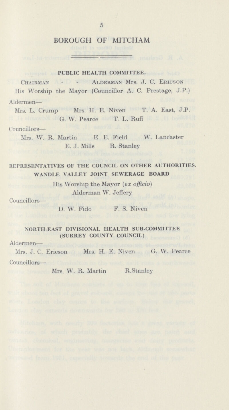5 BOROUGH OF MITCHAM PUBLIC HEALTH COMMITTEE. Chairman Alderman Mrs. J. C. Ericson His Worship the Mayor (Councillor A. C. Prestage, J.P.) Aldermen— Mrs. L. Crump Mrs. H. E. Niven T. A. East, J.P. G. W. Pearce T. L. Ruff Councillors— Mrs. W. R. Martin E E. Field W. Lancaster E. J. Mills R. Stanley REPRESENTATIVES OF THE COUNCIL ON OTHER AUTHORITIES. WANDLE VALLEY JOINT SEWERAGE BOARD His Worship the Mayor (ex officio) Alderman W. Jeffery Councillors— D. W. Fido F. S. Niven NORTH-EAST DIVISIONAL HEALTH SUB-COMMITTEE (SURREY COUNTY COUNCIL) Aldermen—- Mrs. J. C. Ericson Mrs. H. E. Niven G. W. Pearce Councillors— Mrs. W. R. Martin R.Stanley