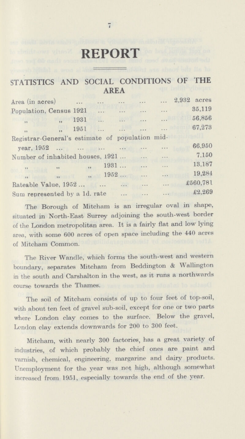 7 REPORT STATISTICS AND SOCIAL CONDITIONS OF THE AREA Area (in acres) 2,932 acres Population, Census 1921 35,119 „ 1931 56,856 1951 67,273 Registrar-General's estimate of population mid year, 1952 66,950 Number of inhabited houses, 1921 7.150 1931 13,187 1952 19,284 Rateable Value, 1952. £560,781 Sum represented by a Id. rate £2,269 The Borough of Mitcham is an irregular oval in shape, situated in North-East Surrey adjoining the south-west border of the London metropolitan area. It is a fairly flat and low lying area, with some 600 acres of open space including the 440 acres of Mitcham Common. The River Wandle, which forms the south-west and western boundary, separates Mitcham from Beddington & Wellington in the south and Carshalton in the west, as it runs a northwards course towards the Thames. The soil of Mitcham consists of up to four feet of top-soil, with about ten feet of gravel sub-soil, except for one or two parts where London clay comes to the surface. Below the gravel, London clay extends downwards for 200 to 300 feet. Mitcham, with nearly 300 factories, has a great variety of industries, of which probably the chief ones are paint and varnish, chemical, engineering, margarine and dairy products. Unemployment for the year was not high, although somewhat increased from 1951, especially towards the end of the year.