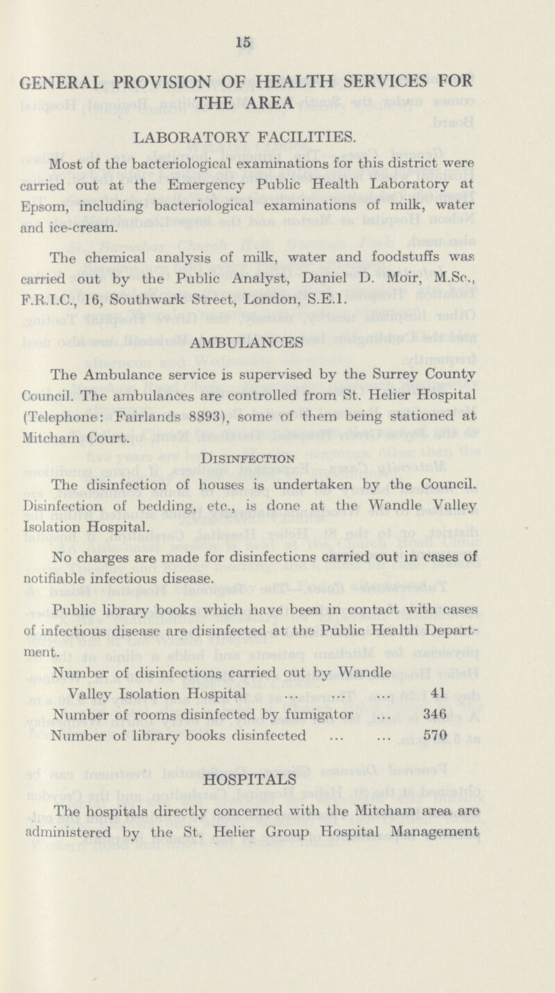 15 GENERAL PROVISION OF HEALTH SERVICES FOR THE AREA LABORATORY FACILITIES. Most of the bacteriological examinations for this district were carried out at the Emergency Public Health Laboratory at Epsom, including bacteriological examinations of milk, water and ice-cream. The chemical analysis of milk, water and foodstuffs was carried out by the Public Analyst, Daniel D. Moir, M.Sc., F.R.I.C., 16, Southwark Street, London, S.E.1. AMBULANCES The Ambulance service is supervised by the Surrey County Council. The ambulances are controlled from St. Helier Hospital (Telephone: Fairlands 8893), some of them being stationed at Mitcham Court. Disinfection The disinfection of houses is undertaken by the Council. Disinfection of bedding, etc., is done at the Wandle Valley Isolation Hospital. No charges are made for disinfections carried out in cases of notifiable infectious disease. Public library books which have been in contact with cases of infectious disease are disinfected at the Public Health Depart ment. Number of disinfections carried out by Wandle Valley Isolation Hospital 41 Number of rooms disinfected by fumigator 346 Number of library books disinfected 570 HOSPITALS The hospitals directly concerned with the Mitcham area are administered by the St. Helier Group Hospital Management