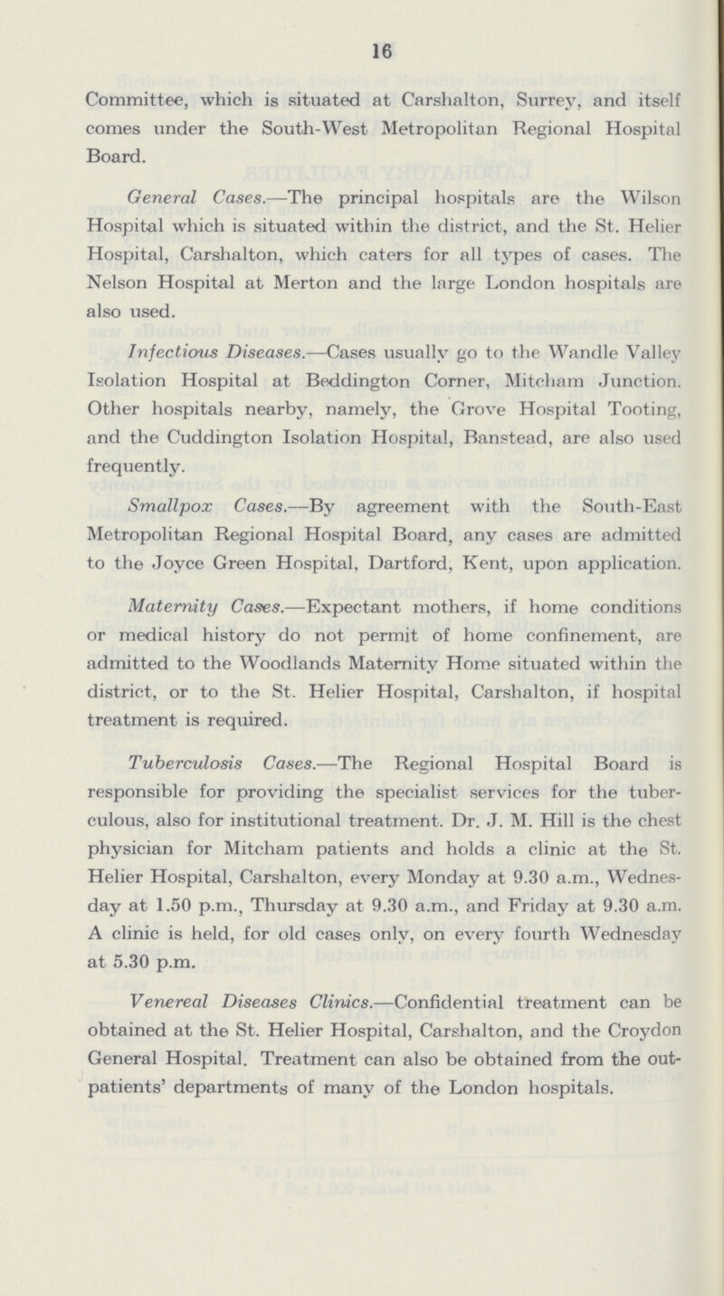 16 Committee, which is situated at Carshalton, Surrey, and itself comes under the South-West Metropolitan Regional Hospital Board. General Cases.—The principal hospitals are the Wilson Hospital which is situated within the district, and the St. Helier Hospital, Carshalton, which caters for all types of cases. The Nelson Hospital at Merton and the large London hospitals are also vised. Infectious Diseases.—Cases usually go to the Wandle Valley Isolation Hospital at Beddington Corner, Mitcham Junction. Other hospitals nearby, namely, the Grove Hospital Tooting, and the Cuddington Isolation Hospital, Banstead, are also used frequently. Smallpox Cases.—By agreement with the South-East Metropolitan Regional Hospital Board, any cases are admitted to the Joyce Green Hospital, Dartford, Kent, upon application. Maternity Cases.—Expectant mothers, if home conditions or medical history do not permit of home confinement, are admitted to the Woodlands Maternity Home situated within the district, or to the St. Helier Hospital, Carshalton, if hospital treatment is required. Tuberculosis Cases.—The Regional Hospital Board is responsible for providing the specialist services for the tuber culous, also for institutional treatment. Dr. J. M. Hill is the chest physician for Mitcham patients and holds a clinic at the St. Helier Hospital, Carshalton, every Monday at 9.30 a.m., Wednes day at 1.50 p.m., Thursday at 9.30 a.m., and Friday at 9.30 a.m. A clinic is held, for old cases only, on every fourth Wednesday at 5.30 p.m. Venereal Diseases Clinics.—Confidential treatment can be obtained at the St. Helier Hospital, Carshalton, and the Croydon General Hospital. Treatment can also be obtained from the out patients' departments of many of the London hospitals.