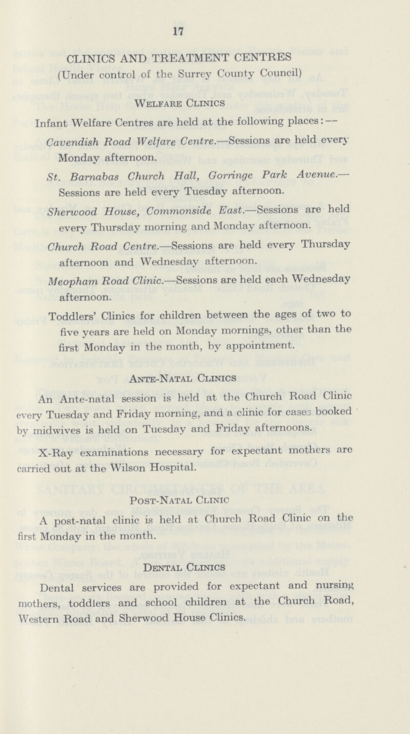 17 CLINICS AND TREATMENT CENTRES (Under control of the Surrey County Council) Welfare Clinics Infant Welfare Centres are held at the following places:— Cavendish Road Welfare Centre.—Sessions are held every Monday afternoon. St. Barnabas Church Hall, Gorringe Park Avenue.— Sessions are held every Tuesday afternoon. Sherwood House, Commonside East.—Sessions are held every Thursday morning and Monday afternoon. Church Road Centre.—Sessions are held every Thursday afternoon and Wednesday afternoon. Meopham Road Clinic.—Sessions are held each Wednesday afternoon. Toddlers' Clinics for children between the ages of two to five years are held on Monday mornings, other than the first Monday in the month, by appointment. Ante-Natal Clinics An Ante-natal session is held at the Church Road Clinic every Tuesday and Friday morning, and a clinic for cases booked by midwives is held on Tuesday and Friday afternoons. X-Ray examinations necessary for expectant mothers are carried out at the Wilson Hospital. Post-Natal Clinic A post-natal clinic is held at Church Road Clinic on the first Monday in the month. Dental Clinics Dental services are provided for expectant and nursing mothers, toddlers and school children at the Church Road, Western Road and Sherwood House Clinics.