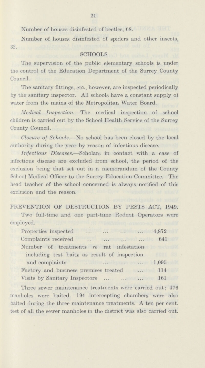 21 Number of houses disinfested of beetles, 68. Number of houses disinfested of spiders and other insects, 32. SCHOOLS The supervision of the public elementary schools is under the control of the Education Department of the Surrey County Council. The sanitary fittings, etc., however, are inspected periodically by the sanitary inspector. All schools have a constant supply of water from the mains of the Metropolitan Water Board. Medical Inspection.—The medical inspection of school children is carried out by the School Health Service of the Surrey County Council. Closure of Schools.—No school has been closed by the local authority during the year by reason of infectious disease. Infectious Diseases.—Scholars in contact with a case of infectious disease are excluded from school, the period of the exclusion being that set out in a memorandum of the County School Medical Officer to the Surrey Education Committee. The head teacher of the school concerned is always notified of this exclusion and the reason. PREVENTION OF DESTRUCTION BY PESTS ACT, 1949. Two full-time and one part-time Rodent Operators were employed. Properties inspected 4,872 Complaints received 641 Number of treatments re rat infestation including test baits as result of inspection and complaints 1,095 Factory and business premises treated 114 Visits by Sanitary Inspectors 161 Three sewer maintenance treatments were carried out; 476 manholes were baited. 194 intercepting chambers were also baited during the three maintenance treatments. A ten per cent. test of all the sewer manholes in the district was also carried out.