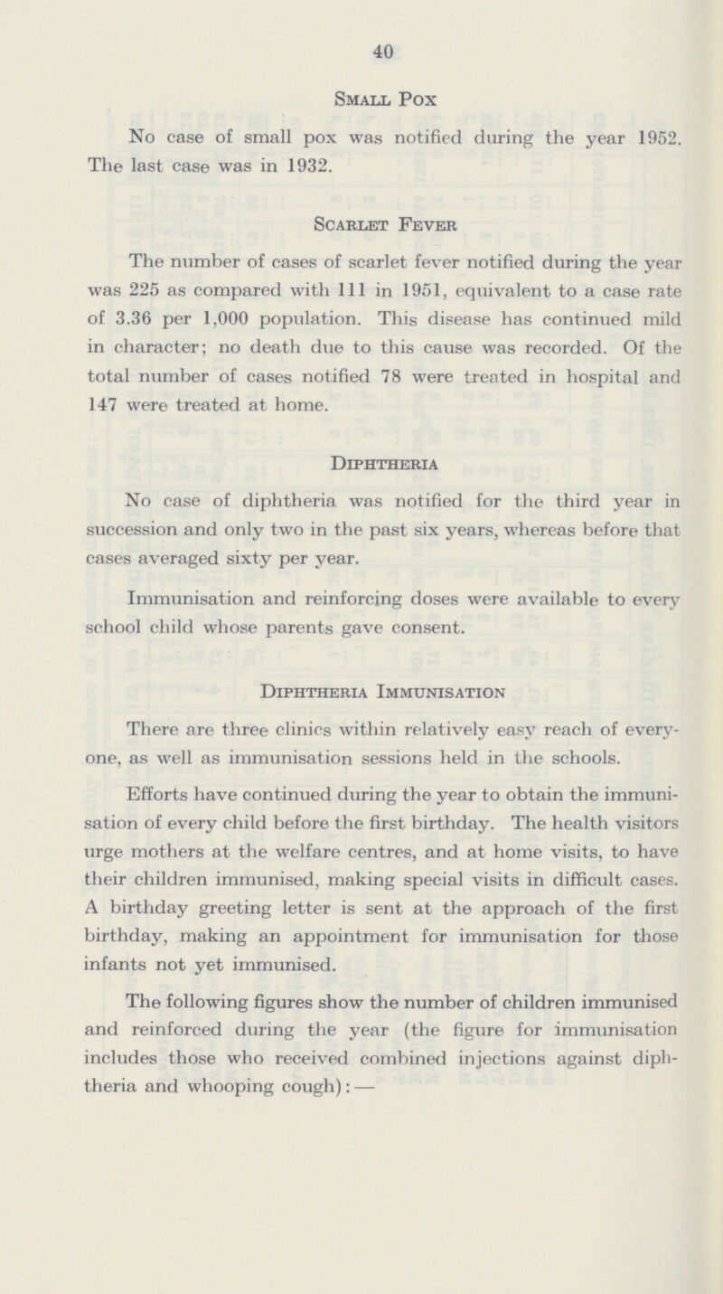 40 Small Pox No case of small pox was notified during the year 1952. The last case was in 1932. Scarlet Fever The number of cases of scarlet fever notified during the year was 225 as compared with 111 in 1951, equivalent to a case rate of 3.36 per 1,000 population. This disease has continued mild in character; no death due to this cause was recorded. Of the total number of cases notified 78 were treated in hospital and 147 were treated at home. Diphtheria No case of diphtheria was notified for the third year in succession and only two in the past six years, whereas before that cases averaged sixty per year. Immunisation and reinforcing doses were available to every school child whose parents gave consent. Diphtheria Immunisation There are three clinics within relatively easy reach of every one, as well as immunisation sessions held in the schools. Efforts have continued during the year to obtain the immuni sation of every child before the first birthday. The health visitors urge mothers at the welfare centres, and at home visits, to have their children immunised, making special visits in difficult cases. A birthday greeting letter is sent at the approach of the first birthday, making an appointment for immunisation for those infants not yet immunised. The following figures show the number of children immunised and reinforced during the year (the figure for immunisation includes those who received combined injections against diph theria and whooping cough):—