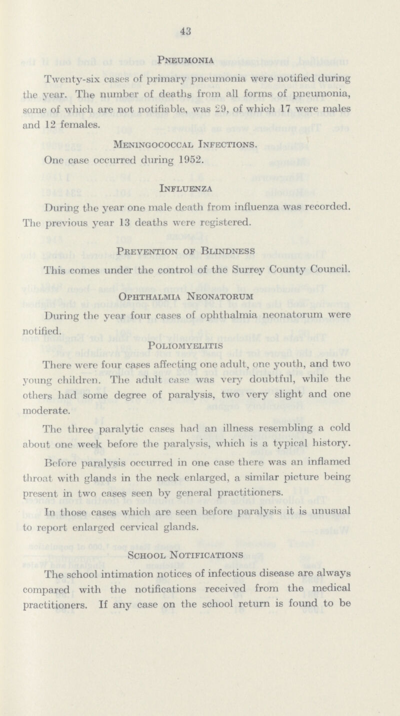 43 Pneumonia Twenty-six cases of primary pneumonia were notified during the year. The number of deaths from all forms of pneumonia, some of which are not notifiable, was 29, of which 17 were males and 12 females. Meningococcal Infections. One case occurred during 1952. Influenza During the year one male death from influenza was recorded. The previous year 13 deaths were registered. Prevention of Blindness This comes under the control of the Surrey County Council. Ophthalmia Neonatorum During the year four cases of ophthalmia neonatorum were notified. Poliomyelitis There were four cases affecting one adult, one youth, and two young children. The adult case was very doubtful, while the others had some degree of paralysis, two very slight and one moderate. The three paralytic cases had an illness resembling a cold about one week before the paralysis, which is a typical history. Before paralysis occurred in one case there was an inflamed throat with glands in the neck enlarged, a similar picture being present in two cases seen by general practitioners. In those cases which are seen before paralysis it is unusual to report enlarged cervical glands. School Notifications The school intimation notices of infectious disease are always compared with the notifications received from the medical practitioners. If any case on the school return is found to be