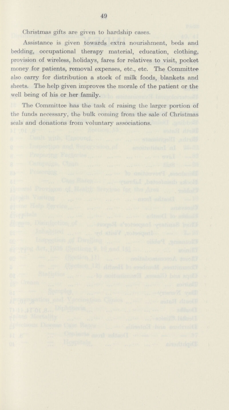 49 Christmas gifts are given to hardship cases. Assistance is given towards extra nourishment, beds and bedding, occupational therapy material, education, clothing, provision of wireless, holidays, fares for relatives to visit, pocket money for patients, removal expenses, etc., etc. The Committee also carry for distribution a stock of milk foods, blankets and sheets. The help given improves the morale of the patient or the well being of his or her family. The Committee has the task of raising the larger portion of the funds necessary, the bulk coming from the sale of Christmas seals and donations from voluntary associations.