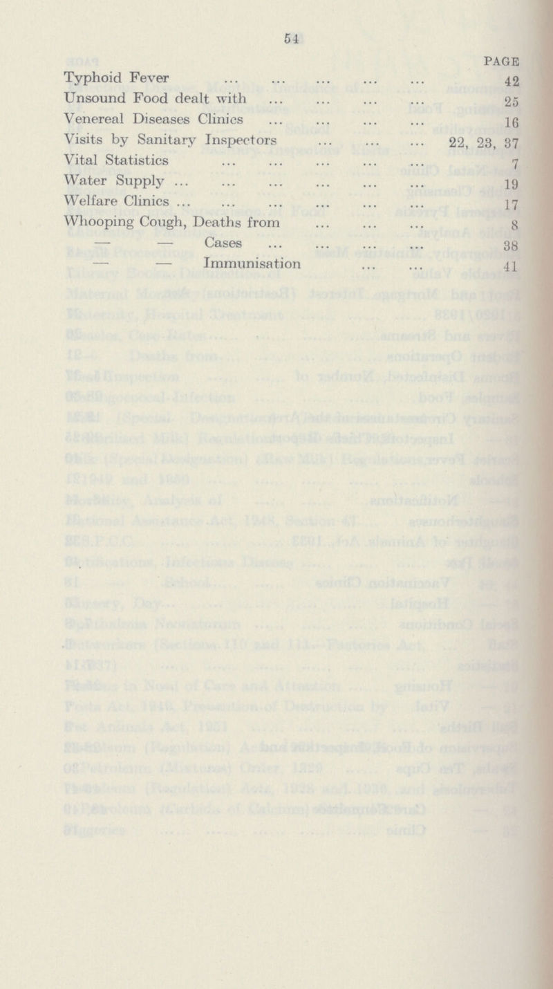 54 page Typhoid Fever 42 Unsound Food dealt with 25 Venereal Diseases Clinics 16 Visits by Sanitary Inspectors 22, 23, 37 Vital Statistics 7 Water Supply 19 Welfare Clinics 17 Whooping Cough, Deaths from 8 — — Cases 38 — — Immunisation 41