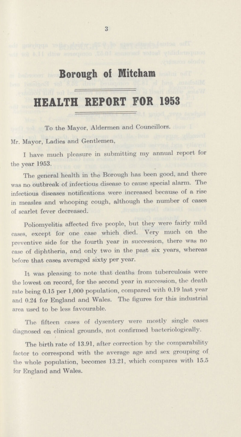 3 Borough of Mitcham HEALTH REPORT FOR 1953 To the Mayor, Aldermen and Councillors. Mr. Mayor, Ladies and Gentlemen, I have much pleasure in submitting my annual report for the year 1953. The general health in the Borough has been good, and there was no outbreak of infectious disease to cause special alarm. The infectious diseases notifications were increased because of a rise in measles and whooping cough, although the number of cases of scarlet fever decreased. Poliomyelitis affected five people, but they were fairly mild cases, except for one case which died. Very much on the preventive side for the fourth year in succession, there was no case of diphtheria, and only two in the past six years, whereas before that cases averaged sixty per year. It was pleasing to note that deaths from tuberculosis were the lowest on record, for the second year in succession, the death rate being 0.15 per 1,000 population, compared with 0.19 last year and 0.24 for England and Wales. The figures for this industrial area used to be less favourable. The fifteen cases of dysentery were mostly single cases diagnosed on clinical grounds, not confirmed bacteriologically. The birth rate of 13.91, after correction by the comparability factor to correspond with the average age and sex grouping of the whole population, becomes 13.21, which compares with 15.5 for England and Wales.
