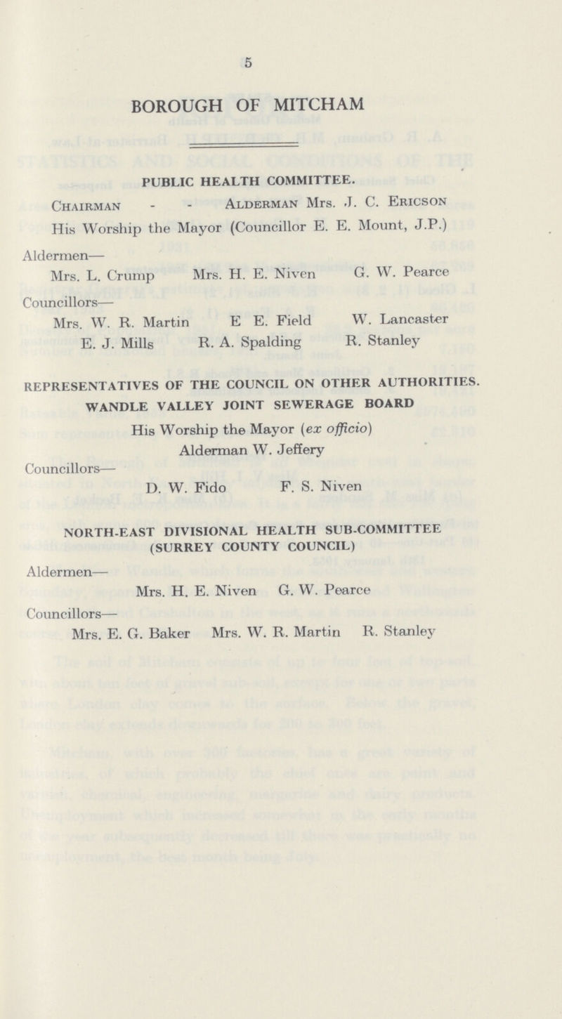 5 BOROUGH OF MITCHAM PUBLIC HEALTH COMMITTEE. Chairman Alderman Mrs. J. C. Ericson His Worship the Mayor (Councillor E. E. Mount, J.P.) Aldermen— Mrs. L. Crump Mrs. H. E. Niven G. VV. Pearce Councillors— Mrs. W. R. Martin E E. Field W. Lancaster E. J. Mills R. A. Spalding R. Stanley REPRESENTATIVES OF THE COUNCIL ON OTHER AUTHORITIES. WANDLE VALLEY JOINT SEWERAGE BOARD His Worship the Mayor (ex officio) Alderman W. Jeffery Councillors— D. W. Fido F. S. Niven NORTH-EAST DIVISIONAL HEALTH SUB-COMMITTEE (SURREY COUNTY COUNCIL) Aldermen— Mrs. H. E. Niven G. W. Pearce Councillors— Mrs. E. G. Baker Mrs. W. R. Martin R. Stanley