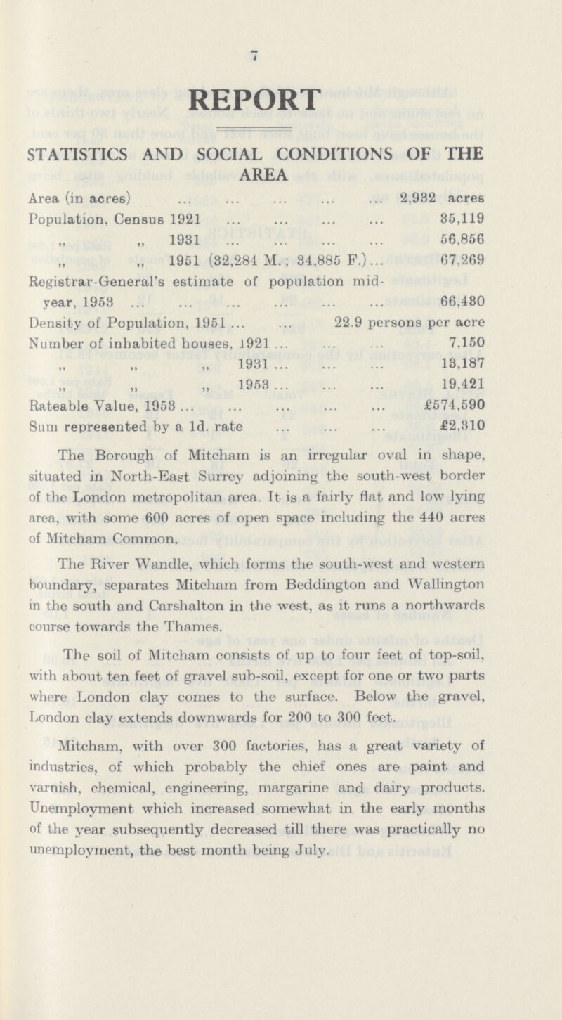 7 REPORT STATISTICS AND SOCIAL CONDITIONS OF THE AREA Area (in acres) 2,932 acres Population, Census 1921 85,119 1931 56,856 1951 (32,284 M.; 34,885 F.) 67,269 Registrar-General's estimate of population mid year, 1953 66,430 Density of Population, 1951 22.9 persons per acre Number of inhabited houses, 1921 7,150 1931 13,187 1953 19,421 Rateable Value, 1953 £574,590 Sum represented by a Id. rate £2,310 The Borough of Mitcham is an irregular oval in shape, situated in North-East Surrey adjoining the south-west border of the London metropolitan area. It is a fairly flat and low lying area, with some 600 acres of open space including the 440 acres of Mitcham Common. The River Wandle. which forms the south-west and western boundary, separates Mitcham from Beddington and Wallington in the south and Carshalton in the west, as it runs a northwards course towards the Thames. The soil of Mitcham consists of up to four feet of top-soil, with about ten feet of gravel sub-soil, except for one or two parts where London clay comes to the surface. Below the gravel, London clay extends downwards for 200 to 300 feet. Mitcham, with over 300 factories, has a great variety of industries, of which probably the chief ones are paint and varnish, chemical, engineering, margarine and dairy products. Unemployment which increased somewhat in the early months of the year subsequently decreased till there was practically no unemployment, the best month being July.
