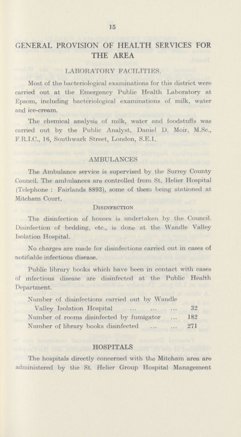 15 GENERAL PROVISION OF HEALTH SERVICES FOR THE AREA LABORATORY FACILITIES. Most of the bacteriological examinations for this district were carried out at the Emergency Public Health Laboratory at Epsom, including bacteriological examinations of milk, water and ice-cream. The chemical analysis of milk, water and foodstuffs was carried out by the Public Analyst, Daniel D. Moir, M.Sc., F.R.I.C., 16, Southwark Street, London, S.E.I. AMBULANCES The Ambulance service is supervised by the Surrey County Council. The ambulances are controlled from St. Helier Hospital (Telephone: Fairlands 8893), some of them being stationed at Mitcham Court. Disinfection The disinfection of houses is undertaken by the Council. Disinfection of bedding, etc., is done at the Wandle Valley Isolation Hospital. No charges are made for disinfections carried out in cases of notifiable infectious disease. Public library books which have been in contact with cases of infectious disease are disinfected at the Public Health Department. Number of disinfections carried out by Wandle Valley Isolation Hospital 32 Number of rooms disinfected by fumigator 182 Number of library books disinfected 271 HOSPITALS The hospitals directly concerned with the Mitcham area are administered by the St. Helier Group Hospital Management