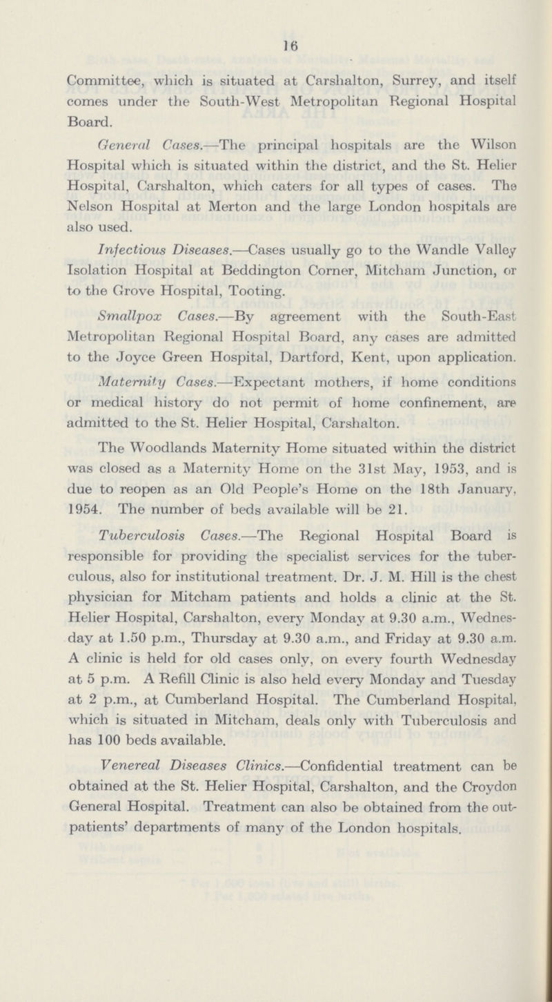 J 6 Committee, which is situated at Carslialton, Surrey, and itself comes under the South-West Metropolitan Regional Hospital Board. General Cases.—The principal hospitals are the Wilson Hospital which is situated within the district, and the St. Helier Hospital, Carshalton, which caters for all types of cases. The Nelson Hospital at Merton and the large London hospitals are also used. Infectious Diseases.—Cases usually go to the Wandle Valley Isolation Hospital at Beddington Corner, Mitcham Junction, or to the Grove Hospital, Tooting. Smallpox Cases.—By agreement with the South-East Metropolitan Regional Hospital Board, any cases are admitted to the Joyce Green Hospital, Dartford, Kent, upon application. Maternity Cases.—Expectant mothers, if home conditions or medical history do not permit of home confinement, are admitted to the St. Helier Hospital, Carshalton. The Woodlands Maternity Home situated within the district was closed as a Maternity Home on the 31st May, 1953, and is due to reopen as an Old People's Home on the 18th January, 1954. The number of beds available will be 21. Tuberculosis Cases.—The Regional Hospital Board is responsible for providing the specialist services for the tuber culous, also for institutional treatment. Dr. J. M. Hill is the chest physician for Mitcham patients and holds a clinic at the St. Helier Hospital, Carshalton, every Monday at 9.30 a.m., Wednes day at 1.50 p.m., Thursday at 9.30 a.m., and Friday at 9.30 a.m. A clinic is held for old cases only, on every fourth Wednesday at 5 p.m. A Refill Clinic is also held every Monday and Tuesday at 2 p.m., at Cumberland Hospital. The Cumberland Hospital, which is situated in Mitcham, deals only with Tuberculosis and has 100 beds available. Venereal Diseases Clinics.—Confidential treatment can be obtained at the St. Helier Hospital, Carshalton, and the Croydon General Hospital. Treatment can also be obtained from the out patients' departments of many of the London hospitals.