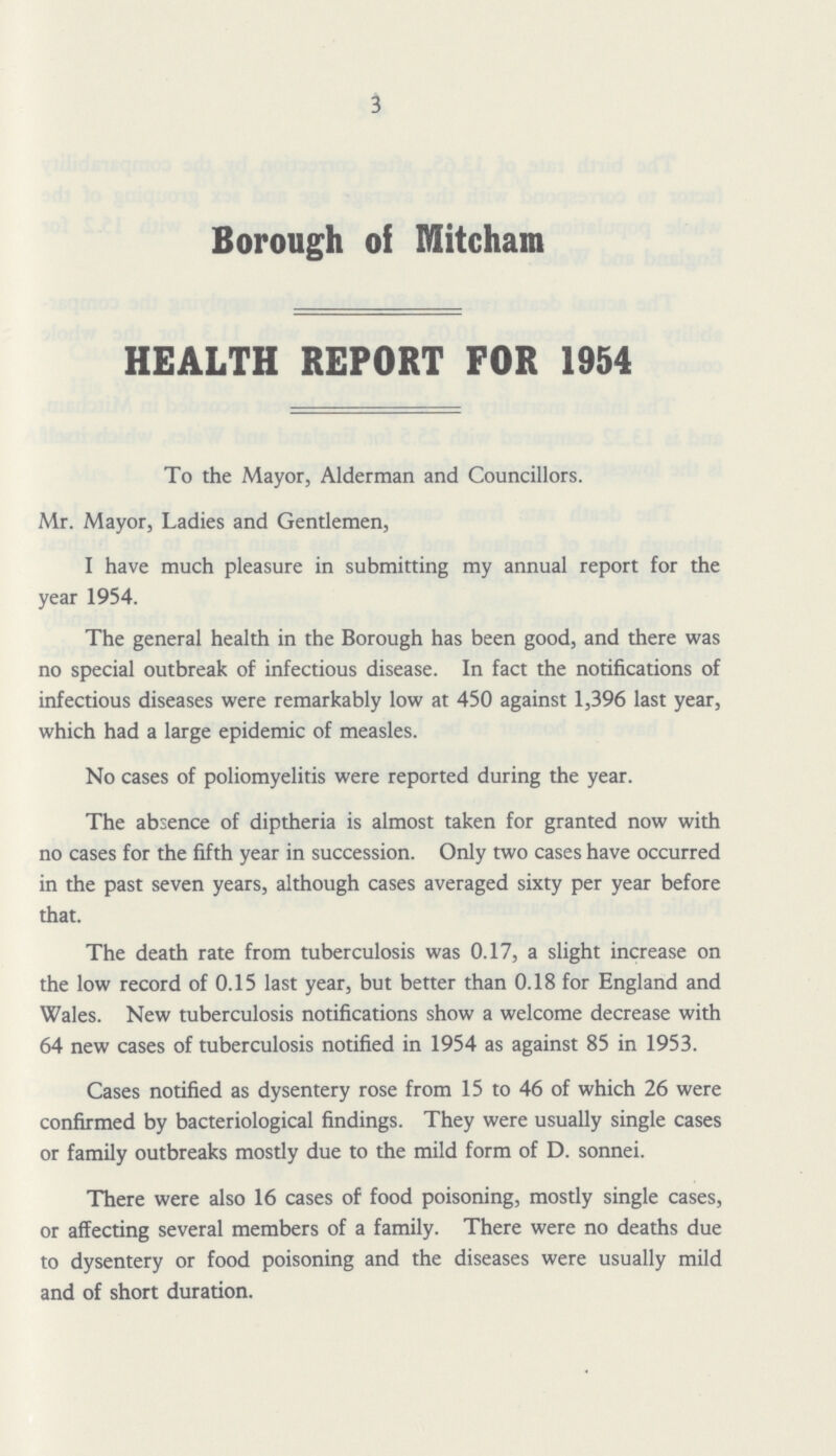 3 Borough of Mitcham HEALTH REPORT FOR 1954 To the Mayor, Alderman and Councillors. Mr. Mayor, Ladies and Gentlemen, I have much pleasure in submitting my annual report for the year 1954. The general health in the Borough has been good, and there was no special outbreak of infectious disease. In fact the notifications of infectious diseases were remarkably low at 450 against 1,396 last year, which had a large epidemic of measles. No cases of poliomyelitis were reported during the year. The absence of diptheria is almost taken for granted now with no cases for the fifth year in succession. Only two cases have occurred in the past seven years, although cases averaged sixty per year before that. The death rate from tuberculosis was 0.17, a slight increase on the low record of 0.15 last year, but better than 0.18 for England and Wales. New tuberculosis notifications show a welcome decrease with 64 new cases of tuberculosis notified in 1954 as against 85 in 1953. Cases notified as dysentery rose from 15 to 46 of which 26 were confirmed by bacteriological findings. They were usually single cases or family outbreaks mostly due to the mild form of D. sonnei. There were also 16 cases of food poisoning, mostly single cases, or affecting several members of a family. There were no deaths due to dysentery or food poisoning and the diseases were usually mild and of short duration.