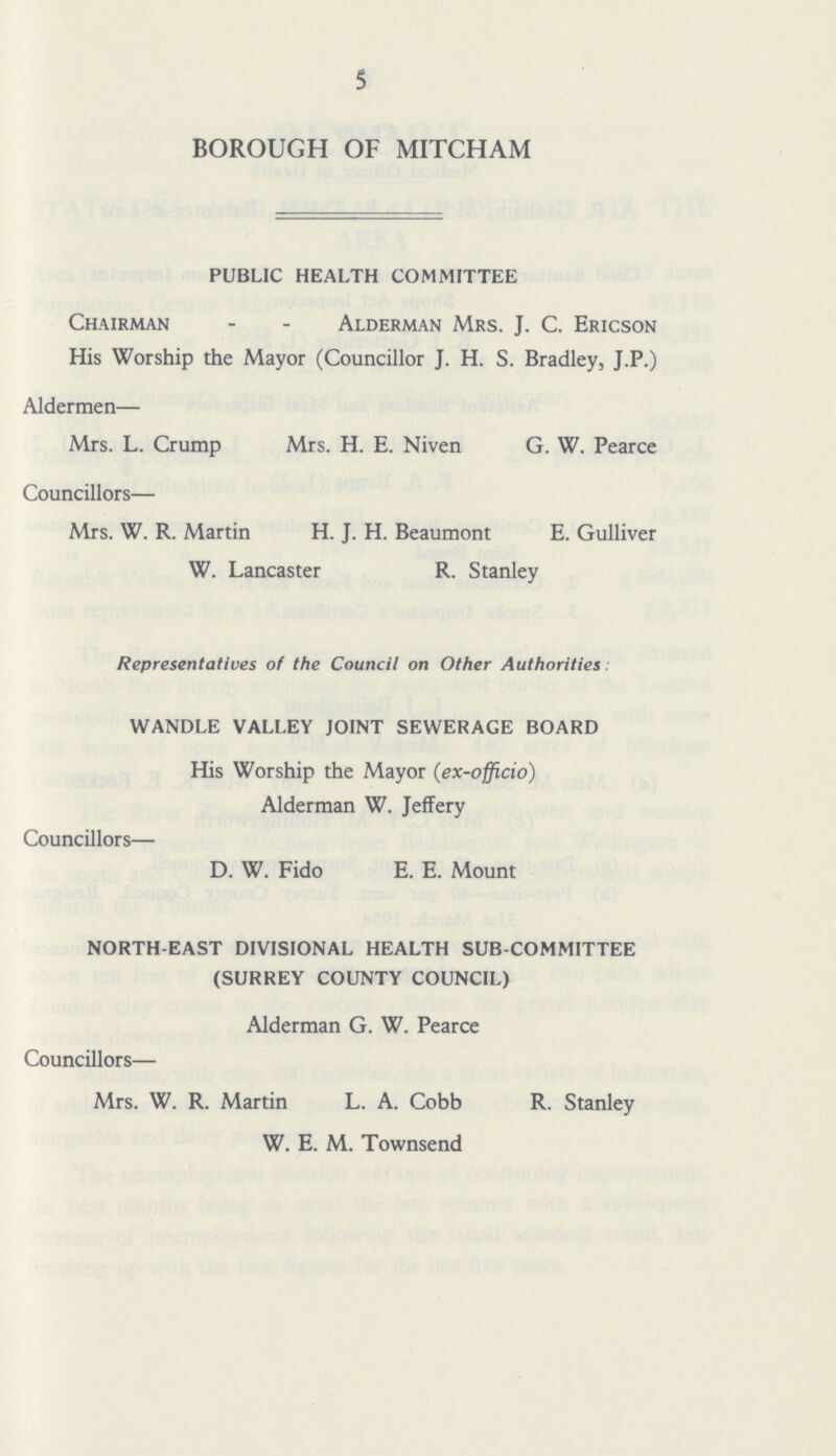 5 BOROUGH OF MITCHAM PUBLIC HEALTH COMMITTEE Chairman - - Alderman Mrs. J. C. Ericson His Worship the Mayor (Councillor J. H. S. Bradley, J.P.) Aldermen— Mrs. L. Crump Mrs. H. E. Niven G. W. Pearce Councillors— Mrs. W. R. Martin H. J. H. Beaumont E. Gulliver W. Lancaster R. Stanley Representatives of the Council on Other Authorities: WANDLE VALLEY JOINT SEWERAGE BOARD His Worship the Mayor (ex-officio) Alderman W. Jeffery Councillors— D. W. Fido E. E. Mount NORTH-EAST DIVISIONAL HEALTH SUB-COMMITTEE (SURREY COUNTY COUNCIL) Alderman G. W. Pearce Councillors— Mrs. W. R. Martin L. A. Cobb R. Stanley W. E. M. Townsend