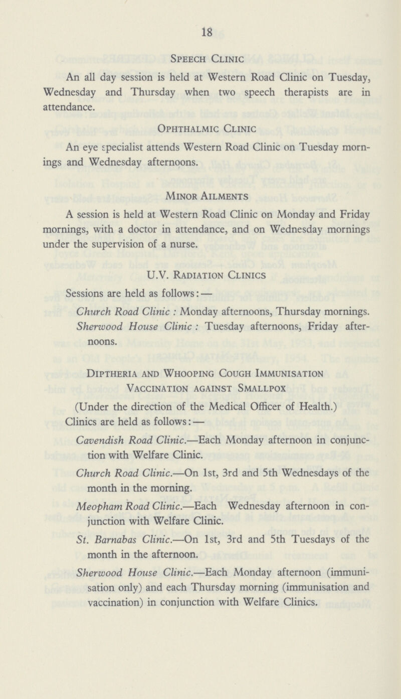 18 Speech Clinic An all day session is held at Western Road Clinic on Tuesday, Wednesday and Thursday when two speech therapists are in attendance. Ophthalmic Clinic An eye specialist attends Western Road Clinic on Tuesday morn ings and Wednesday afternoons. Minor Ailments A session is held at Western Road Clinic on Monday and Friday mornings, with a doctor in attendance, and on Wednesday mornings under the supervision of a nurse. U.V. Radiation Clinics Sessions are held as follows: — Church Road Clinic : Monday afternoons, Thursday mornings. Sherwood House Clinic : Tuesday afternoons, Friday after noons. Diptheria and Whooping Cough Immunisation Vaccination against Smallpox (Under the direction of the Medical Officer of Health.) Clinics are held as follows: — Cavendish Road Clinic.—Each Monday afternoon in conjunc tion with Welfare Clinic. Church Road Clinic.—On 1st, 3rd and 5th Wednesdays of the month in the morning. Meopham Road Clinic.—Each Wednesday afternoon in con junction with Welfare Clinic. St. Barnabas Clinic.—On 1st, 3rd and 5th Tuesdays of the month in the afternoon. Sherwood House Clinic.—Each Monday afternoon (immuni sation only) and each Thursday morning (immunisation and vaccination) in conjunction with Welfare Clinics.