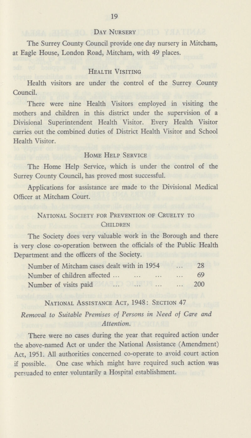 19 Day Nursery The Surrey County Council provide one day nursery in Mitcham, at Eagle House, London Road, Mitcham, with 49 places. Health Visiting Health visitors are under the control of the Surrey County Council. There were nine Health Visitors employed in visiting the mothers and children in this district under the supervision of a Divisional Superintendent Health Visitor. Every Health Visitor carries out the combined duties of District Health Visitor and School Health Visitor. Home Help Service The Home Help Service, which is under the control of the Surrey County Council, has proved most successful. Applications for assistance are made to the Divisional Medical Officer at Mitcham Court. National Society for Prevention of Cruelty to Children The Society does very valuable work in the Borough and there is very close co-operation between the officials of the Public Health Department and the officers of the Society. Number of Mitcham cases dealt with in 1954 28 Number of children affected 69 Number of visits paid 200 National Assistance Act, 1948: Section 47 Removal to Suitable Premises of Persons in Need of Care and Attention. There were no cases during the year that required action under the above-named Act or under the National Assistance (Amendment) Act, 1951. All authorities concerned co-operate to avoid court action if possible. One case which might have required such action was persuaded to enter voluntarily a Hospital establishment.