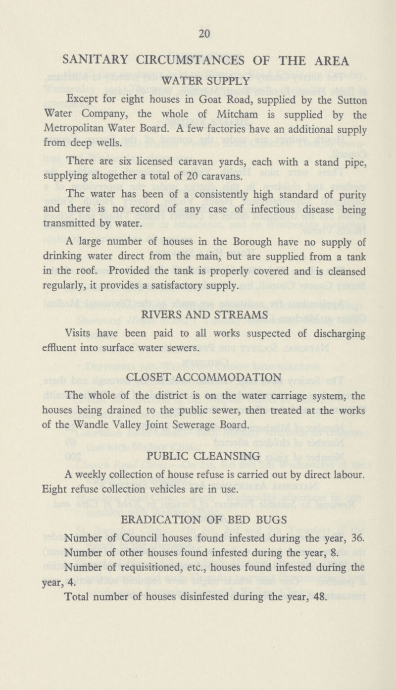 20 SANITARY CIRCUMSTANCES OF THE AREA WATER SUPPLY Except for eight houses in Goat Road, supplied by the Sutton Water Company, the whole of Mitcham is supplied by the Metropolitan Water Board. A few factories have an additional supply from deep wells. There are six licensed caravan yards, each with a stand pipe, supplying altogether a total of 20 caravans. The water has been of a consistently high standard of purity and there is no record of any case of infectious disease being transmitted by water. A large number of houses in the Borough have no supply of drinking water direct from the main, but are supplied from a tank in the roof. Provided the tank is properly covered and is cleansed regularly, it provides a satisfactory supply. RIVERS AND STREAMS Visits have been paid to all works suspected of discharging effluent into surface water sewers. CLOSET ACCOMMODATION The whole of the district is on the water carriage system, the houses being drained to the public sewer, then treated at the works of the Wandle Valley Joint Sewerage Board. PUBLIC CLEANSING A weekly collection of house refuse is carried out by direct labour. Eight refuse collection vehicles are in use. ERADICATION OF BED BUGS Number of Council houses found infested during the year, 36. Number of other houses found infested during the year, 8. Number of requisitioned, etc., houses found infested during the year, 4. Total number of houses disinfested during the year, 48.