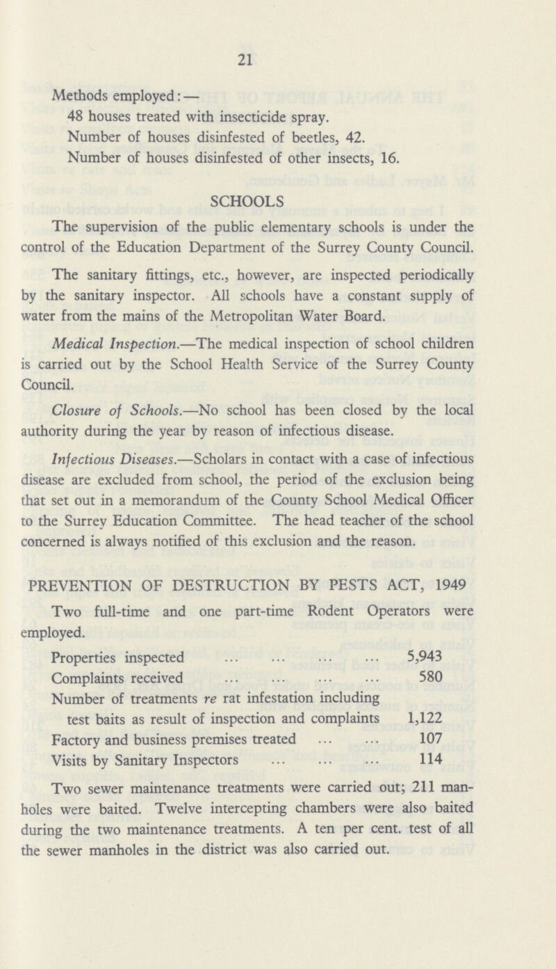 21 Methods employed: — 48 houses treated with insecticide spray. Number of houses disinfested of beetles, 42. Number of houses disinfested of other insects, 16. SCHOOLS The supervision of the public elementary schools is under the control of the Education Department of the Surrey County Council. The sanitary fittings, etc., however, are inspected periodically by the sanitary inspector. All schools have a constant supply of water from the mains of the Metropolitan Water Board. Medical Inspection.—The medical inspection of school children is carried out by the School Health Service of the Surrey County Council. Closure of Schools.—No school has been closed by the local authority during the year by reason of infectious disease. Infectious Diseases.—Scholars in contact with a case of infectious disease are excluded from school, the period of the exclusion being that set out in a memorandum of the County School Medical Officer to the Surrey Education Committee. The head teacher of the school concerned is always notified of this exclusion and the reason. PREVENTION OF DESTRUCTION BY PESTS ACT, 1949 Two full-time and one part-time Rodent Operators were employed. Properties inspected 5,943 Complaints received 580 Number of treatments re rat infestation including test baits as result of inspection and complaints 1,122 Factory and business premises treated 107 Visits by Sanitary Inspectors 114 Two sewer maintenance treatments were carried out; 211 man holes were baited. Twelve intercepting chambers were also baited during the two maintenance treatments. A ten per cent. test of all the sewer manholes in the district was also carried out.