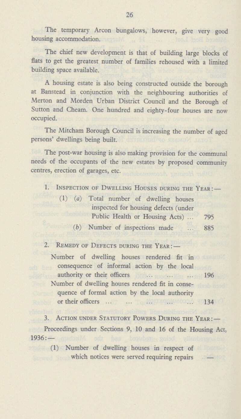 26 The temporary Arcon bungalows, however, give very good housing accommodation. The chief new development is that of building large blocks of flats to get the greatest number of families rehoused with a limited building space available. A housing estate is also being constructed outside the borough at Banstead in conjunction with the neighbouring authorities of Merton and Morden Urban District Council and the Borough of Sutton and Cheam. One hundred and eighty-four houses are now occupied. The Mitcham Borough Council is increasing the number of aged persons' dwellings being built. The post-war housing is also making provision for the communal needs of the occupants of the new estates by proposed community centres, erection of garages, etc. 1. Inspection of Dwelling Houses during the Year:— (1) (a) Total number of dwelling houses inspected for housing defects (under Public Health or Housing Acts) 795 (b) Number of inspections made 885 2. Remedy of Defects during the Year:— Number of dwelling houses rendered fit in consequence of informal action by the local authority or their officers 196 Number of dwelling houses rendered fit in conse quence of formal action by the local authority or their officers 134 3. Action under Statutory Powers During the Year:— Proceedings under Sections 9, 10 and 16 of the Housing Act, 1936:— (1) Number of dwelling houses in respect of which notices were served requiring repairs —